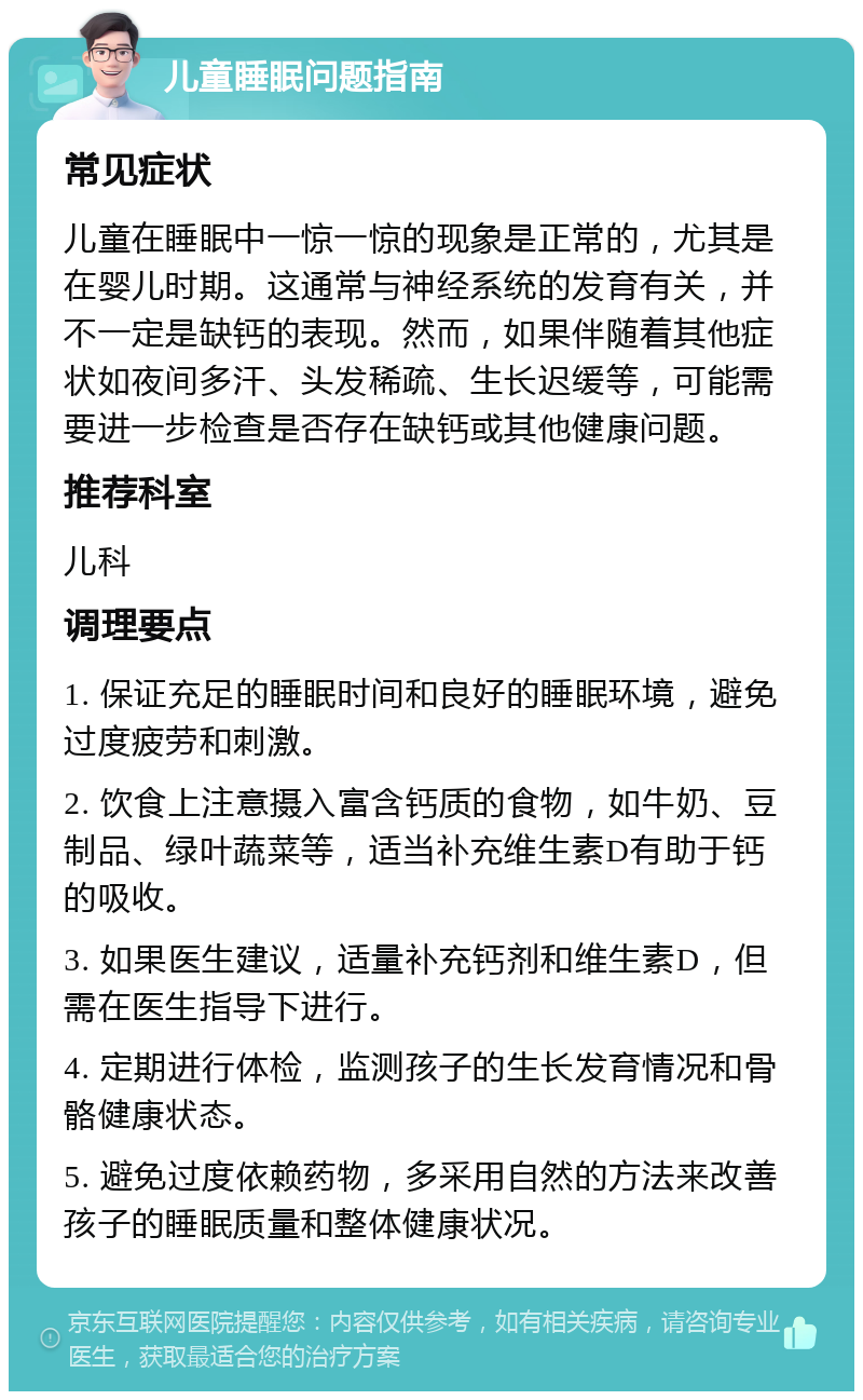 儿童睡眠问题指南 常见症状 儿童在睡眠中一惊一惊的现象是正常的，尤其是在婴儿时期。这通常与神经系统的发育有关，并不一定是缺钙的表现。然而，如果伴随着其他症状如夜间多汗、头发稀疏、生长迟缓等，可能需要进一步检查是否存在缺钙或其他健康问题。 推荐科室 儿科 调理要点 1. 保证充足的睡眠时间和良好的睡眠环境，避免过度疲劳和刺激。 2. 饮食上注意摄入富含钙质的食物，如牛奶、豆制品、绿叶蔬菜等，适当补充维生素D有助于钙的吸收。 3. 如果医生建议，适量补充钙剂和维生素D，但需在医生指导下进行。 4. 定期进行体检，监测孩子的生长发育情况和骨骼健康状态。 5. 避免过度依赖药物，多采用自然的方法来改善孩子的睡眠质量和整体健康状况。