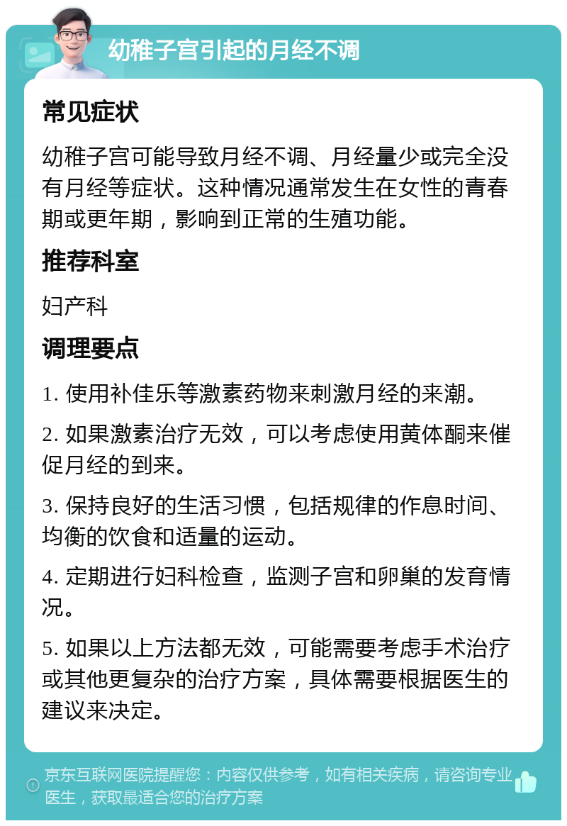 幼稚子宫引起的月经不调 常见症状 幼稚子宫可能导致月经不调、月经量少或完全没有月经等症状。这种情况通常发生在女性的青春期或更年期，影响到正常的生殖功能。 推荐科室 妇产科 调理要点 1. 使用补佳乐等激素药物来刺激月经的来潮。 2. 如果激素治疗无效，可以考虑使用黄体酮来催促月经的到来。 3. 保持良好的生活习惯，包括规律的作息时间、均衡的饮食和适量的运动。 4. 定期进行妇科检查，监测子宫和卵巢的发育情况。 5. 如果以上方法都无效，可能需要考虑手术治疗或其他更复杂的治疗方案，具体需要根据医生的建议来决定。