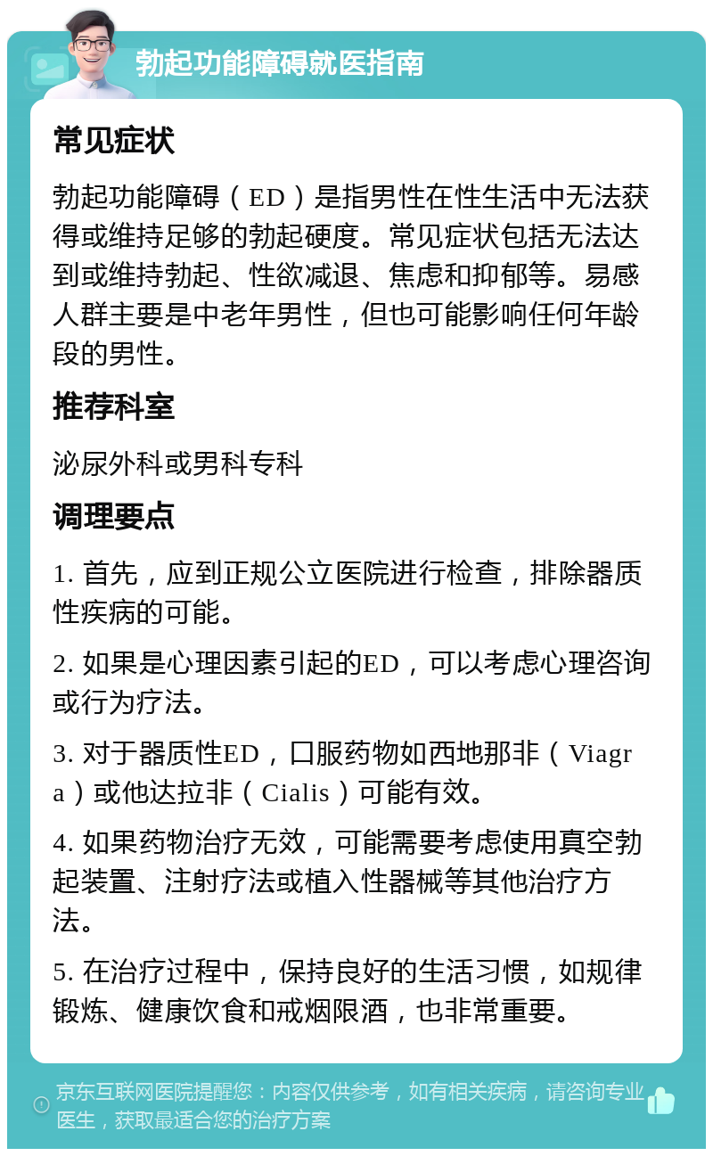 勃起功能障碍就医指南 常见症状 勃起功能障碍（ED）是指男性在性生活中无法获得或维持足够的勃起硬度。常见症状包括无法达到或维持勃起、性欲减退、焦虑和抑郁等。易感人群主要是中老年男性，但也可能影响任何年龄段的男性。 推荐科室 泌尿外科或男科专科 调理要点 1. 首先，应到正规公立医院进行检查，排除器质性疾病的可能。 2. 如果是心理因素引起的ED，可以考虑心理咨询或行为疗法。 3. 对于器质性ED，口服药物如西地那非（Viagra）或他达拉非（Cialis）可能有效。 4. 如果药物治疗无效，可能需要考虑使用真空勃起装置、注射疗法或植入性器械等其他治疗方法。 5. 在治疗过程中，保持良好的生活习惯，如规律锻炼、健康饮食和戒烟限酒，也非常重要。