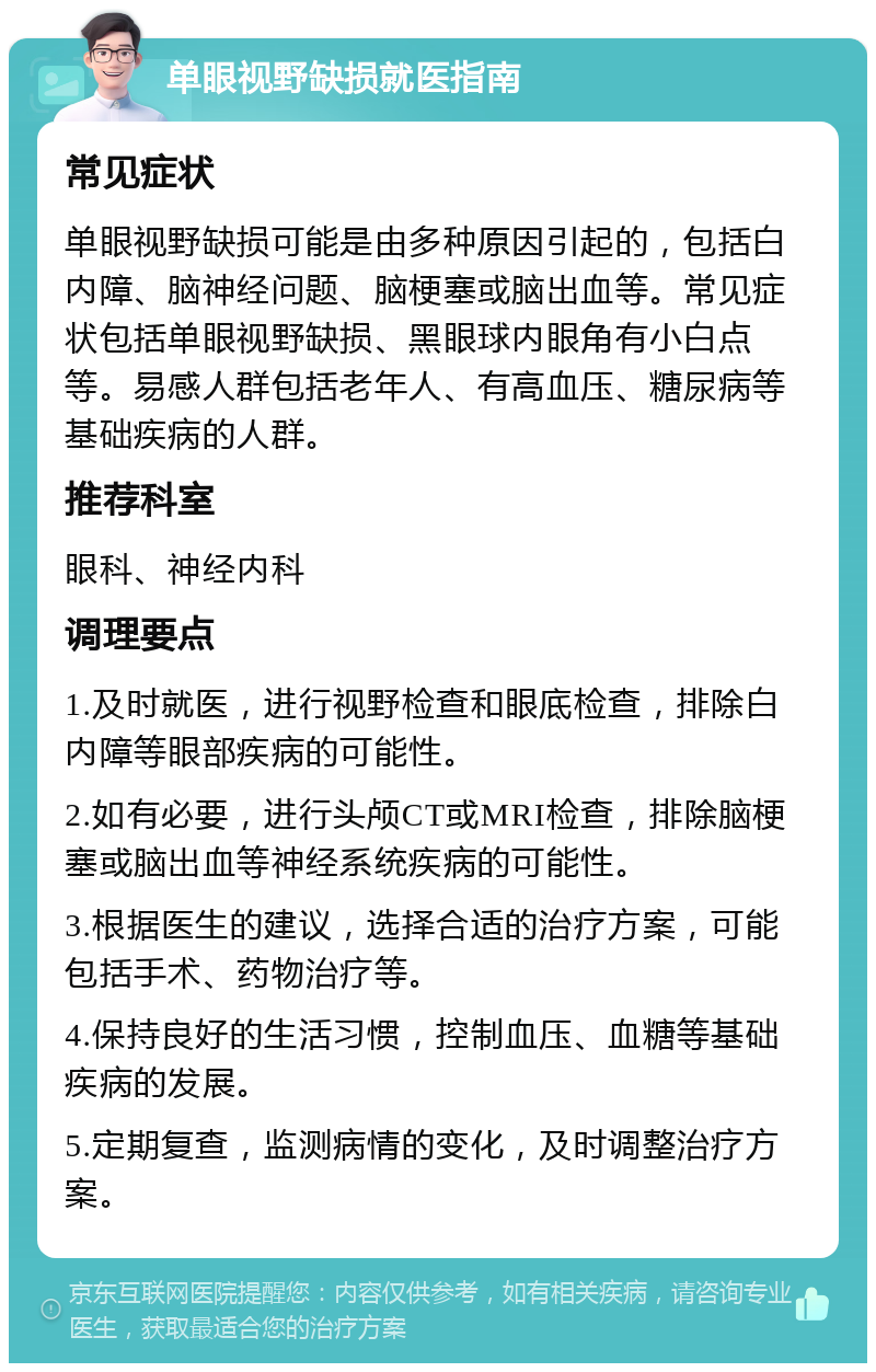 单眼视野缺损就医指南 常见症状 单眼视野缺损可能是由多种原因引起的，包括白内障、脑神经问题、脑梗塞或脑出血等。常见症状包括单眼视野缺损、黑眼球内眼角有小白点等。易感人群包括老年人、有高血压、糖尿病等基础疾病的人群。 推荐科室 眼科、神经内科 调理要点 1.及时就医，进行视野检查和眼底检查，排除白内障等眼部疾病的可能性。 2.如有必要，进行头颅CT或MRI检查，排除脑梗塞或脑出血等神经系统疾病的可能性。 3.根据医生的建议，选择合适的治疗方案，可能包括手术、药物治疗等。 4.保持良好的生活习惯，控制血压、血糖等基础疾病的发展。 5.定期复查，监测病情的变化，及时调整治疗方案。