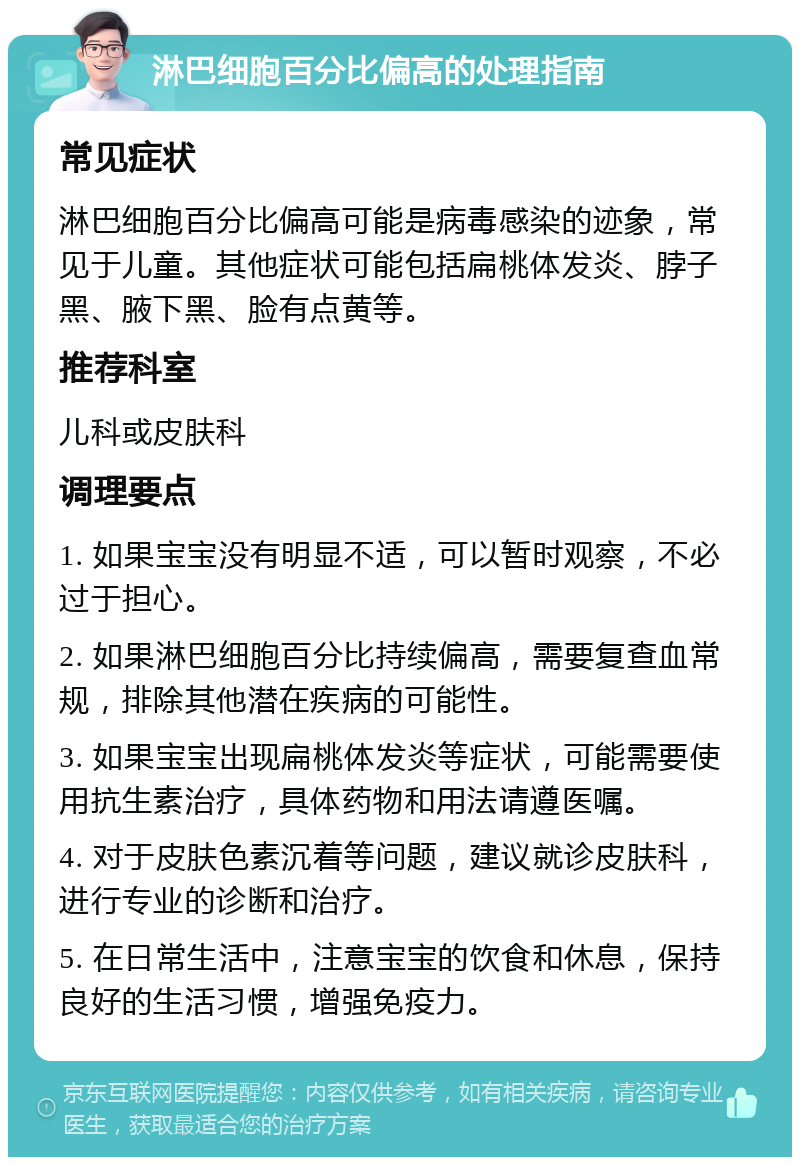 淋巴细胞百分比偏高的处理指南 常见症状 淋巴细胞百分比偏高可能是病毒感染的迹象，常见于儿童。其他症状可能包括扁桃体发炎、脖子黑、腋下黑、脸有点黄等。 推荐科室 儿科或皮肤科 调理要点 1. 如果宝宝没有明显不适，可以暂时观察，不必过于担心。 2. 如果淋巴细胞百分比持续偏高，需要复查血常规，排除其他潜在疾病的可能性。 3. 如果宝宝出现扁桃体发炎等症状，可能需要使用抗生素治疗，具体药物和用法请遵医嘱。 4. 对于皮肤色素沉着等问题，建议就诊皮肤科，进行专业的诊断和治疗。 5. 在日常生活中，注意宝宝的饮食和休息，保持良好的生活习惯，增强免疫力。