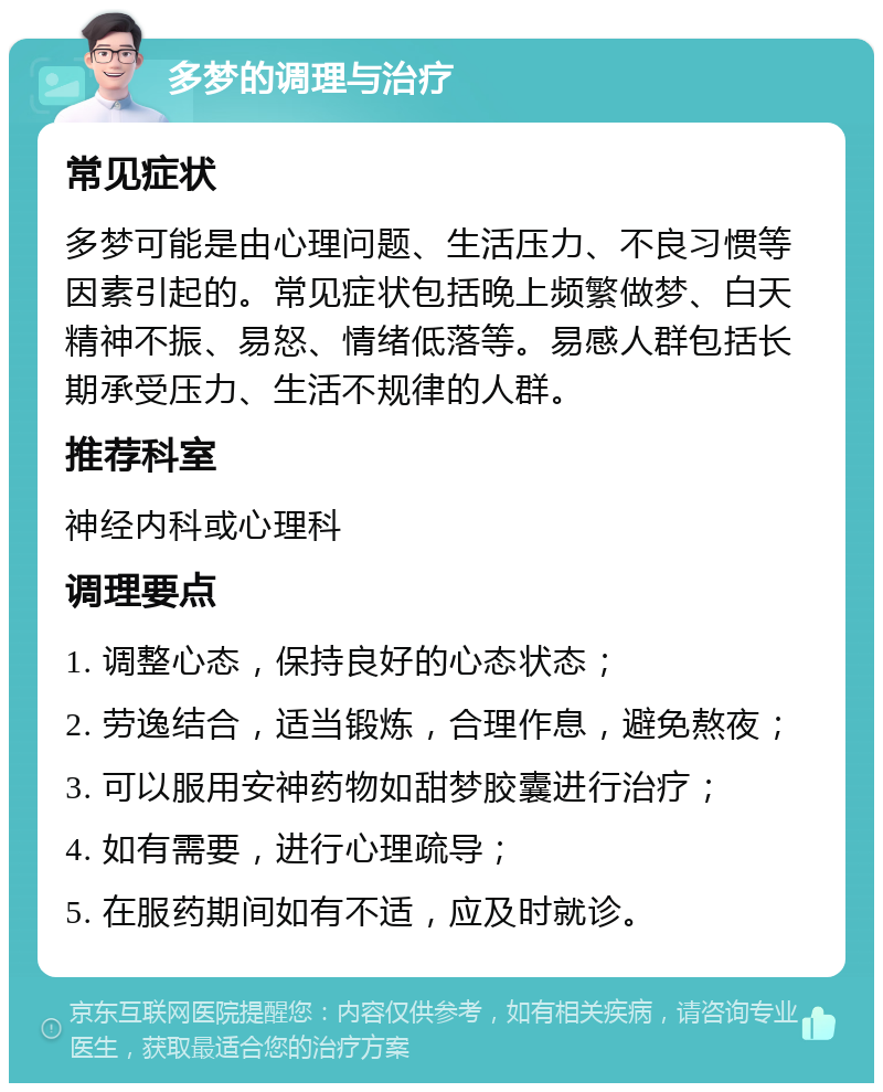 多梦的调理与治疗 常见症状 多梦可能是由心理问题、生活压力、不良习惯等因素引起的。常见症状包括晚上频繁做梦、白天精神不振、易怒、情绪低落等。易感人群包括长期承受压力、生活不规律的人群。 推荐科室 神经内科或心理科 调理要点 1. 调整心态，保持良好的心态状态； 2. 劳逸结合，适当锻炼，合理作息，避免熬夜； 3. 可以服用安神药物如甜梦胶囊进行治疗； 4. 如有需要，进行心理疏导； 5. 在服药期间如有不适，应及时就诊。