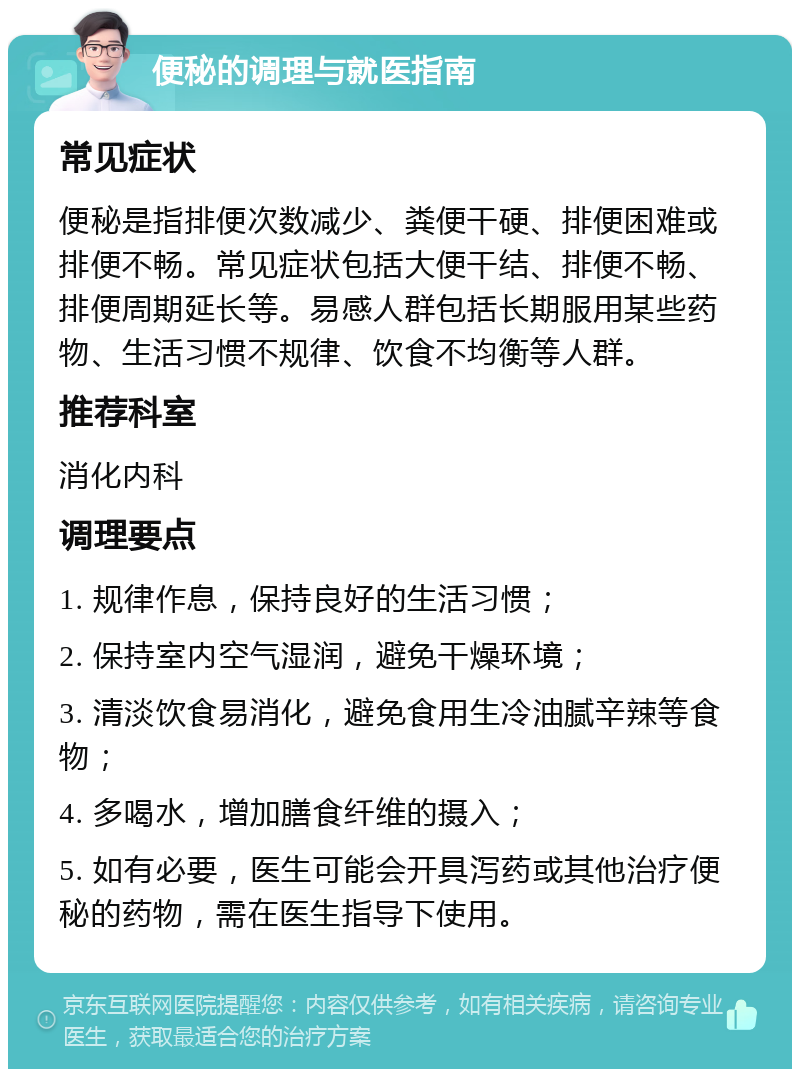 便秘的调理与就医指南 常见症状 便秘是指排便次数减少、粪便干硬、排便困难或排便不畅。常见症状包括大便干结、排便不畅、排便周期延长等。易感人群包括长期服用某些药物、生活习惯不规律、饮食不均衡等人群。 推荐科室 消化内科 调理要点 1. 规律作息，保持良好的生活习惯； 2. 保持室内空气湿润，避免干燥环境； 3. 清淡饮食易消化，避免食用生冷油腻辛辣等食物； 4. 多喝水，增加膳食纤维的摄入； 5. 如有必要，医生可能会开具泻药或其他治疗便秘的药物，需在医生指导下使用。