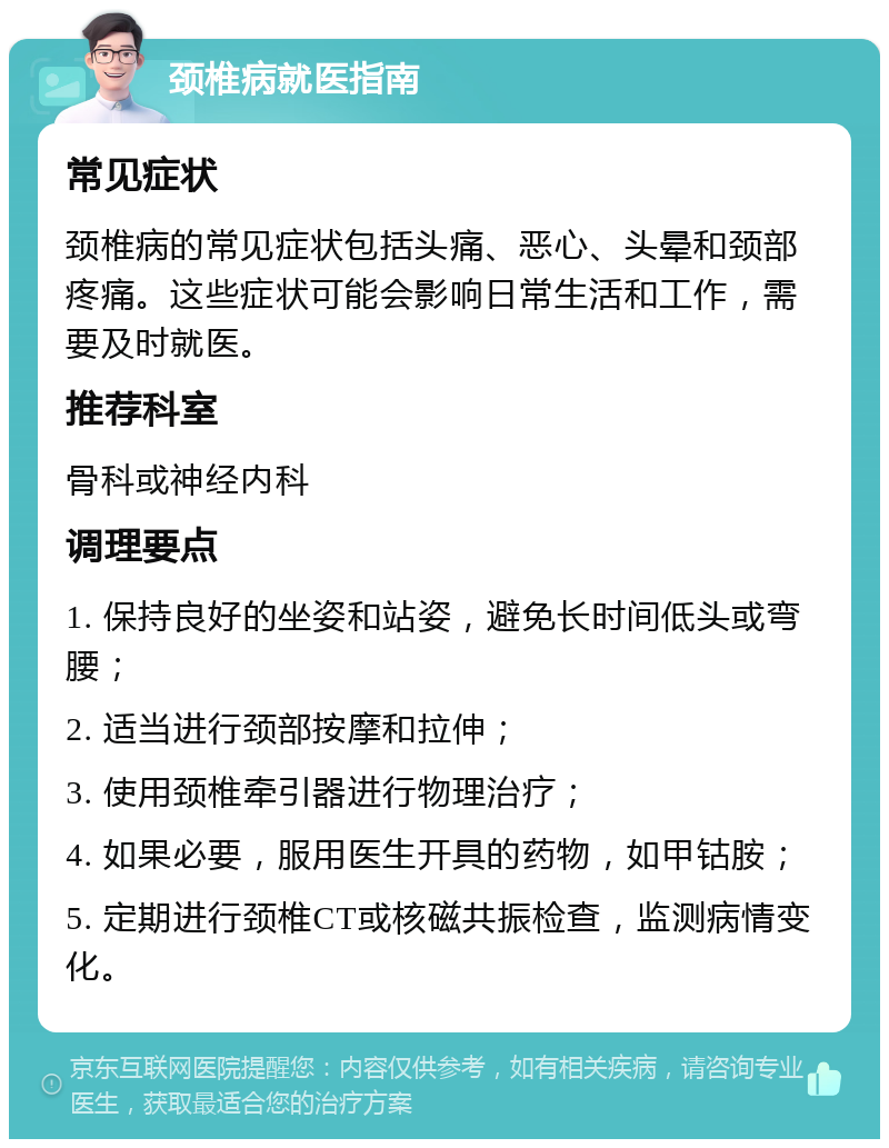 颈椎病就医指南 常见症状 颈椎病的常见症状包括头痛、恶心、头晕和颈部疼痛。这些症状可能会影响日常生活和工作，需要及时就医。 推荐科室 骨科或神经内科 调理要点 1. 保持良好的坐姿和站姿，避免长时间低头或弯腰； 2. 适当进行颈部按摩和拉伸； 3. 使用颈椎牵引器进行物理治疗； 4. 如果必要，服用医生开具的药物，如甲钴胺； 5. 定期进行颈椎CT或核磁共振检查，监测病情变化。