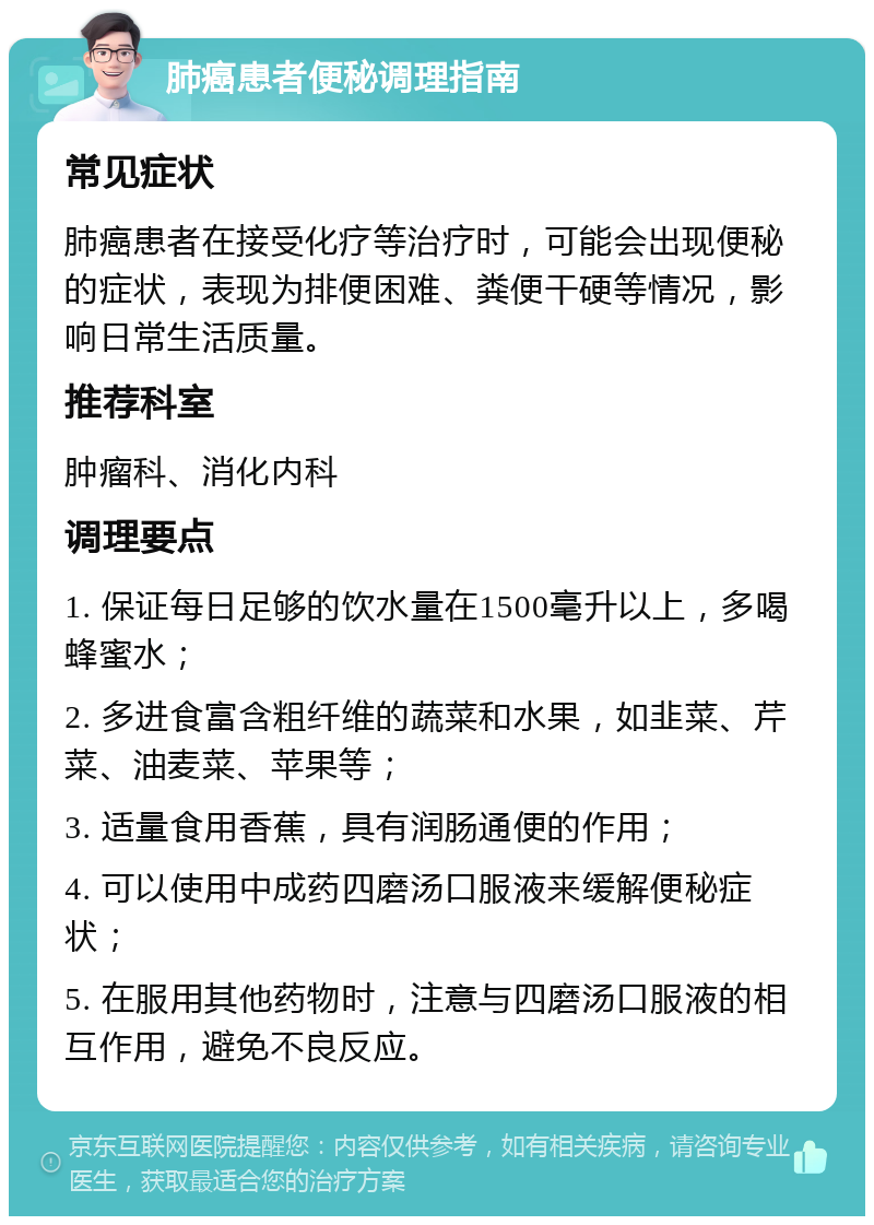 肺癌患者便秘调理指南 常见症状 肺癌患者在接受化疗等治疗时，可能会出现便秘的症状，表现为排便困难、粪便干硬等情况，影响日常生活质量。 推荐科室 肿瘤科、消化内科 调理要点 1. 保证每日足够的饮水量在1500毫升以上，多喝蜂蜜水； 2. 多进食富含粗纤维的蔬菜和水果，如韭菜、芹菜、油麦菜、苹果等； 3. 适量食用香蕉，具有润肠通便的作用； 4. 可以使用中成药四磨汤口服液来缓解便秘症状； 5. 在服用其他药物时，注意与四磨汤口服液的相互作用，避免不良反应。