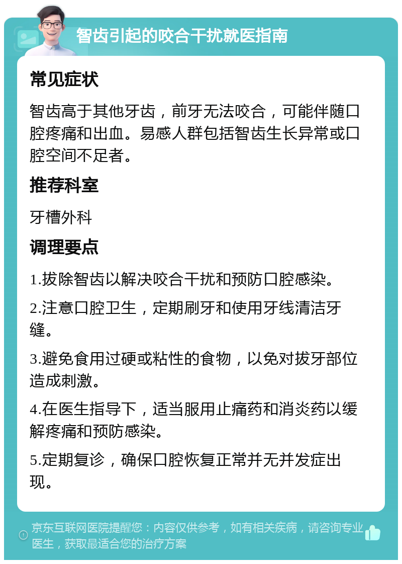 智齿引起的咬合干扰就医指南 常见症状 智齿高于其他牙齿，前牙无法咬合，可能伴随口腔疼痛和出血。易感人群包括智齿生长异常或口腔空间不足者。 推荐科室 牙槽外科 调理要点 1.拔除智齿以解决咬合干扰和预防口腔感染。 2.注意口腔卫生，定期刷牙和使用牙线清洁牙缝。 3.避免食用过硬或粘性的食物，以免对拔牙部位造成刺激。 4.在医生指导下，适当服用止痛药和消炎药以缓解疼痛和预防感染。 5.定期复诊，确保口腔恢复正常并无并发症出现。