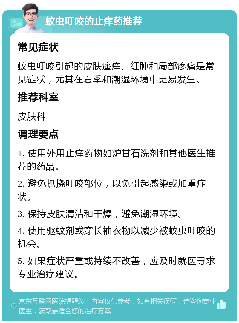 蚊虫叮咬的止痒药推荐 常见症状 蚊虫叮咬引起的皮肤瘙痒、红肿和局部疼痛是常见症状，尤其在夏季和潮湿环境中更易发生。 推荐科室 皮肤科 调理要点 1. 使用外用止痒药物如炉甘石洗剂和其他医生推荐的药品。 2. 避免抓挠叮咬部位，以免引起感染或加重症状。 3. 保持皮肤清洁和干燥，避免潮湿环境。 4. 使用驱蚊剂或穿长袖衣物以减少被蚊虫叮咬的机会。 5. 如果症状严重或持续不改善，应及时就医寻求专业治疗建议。