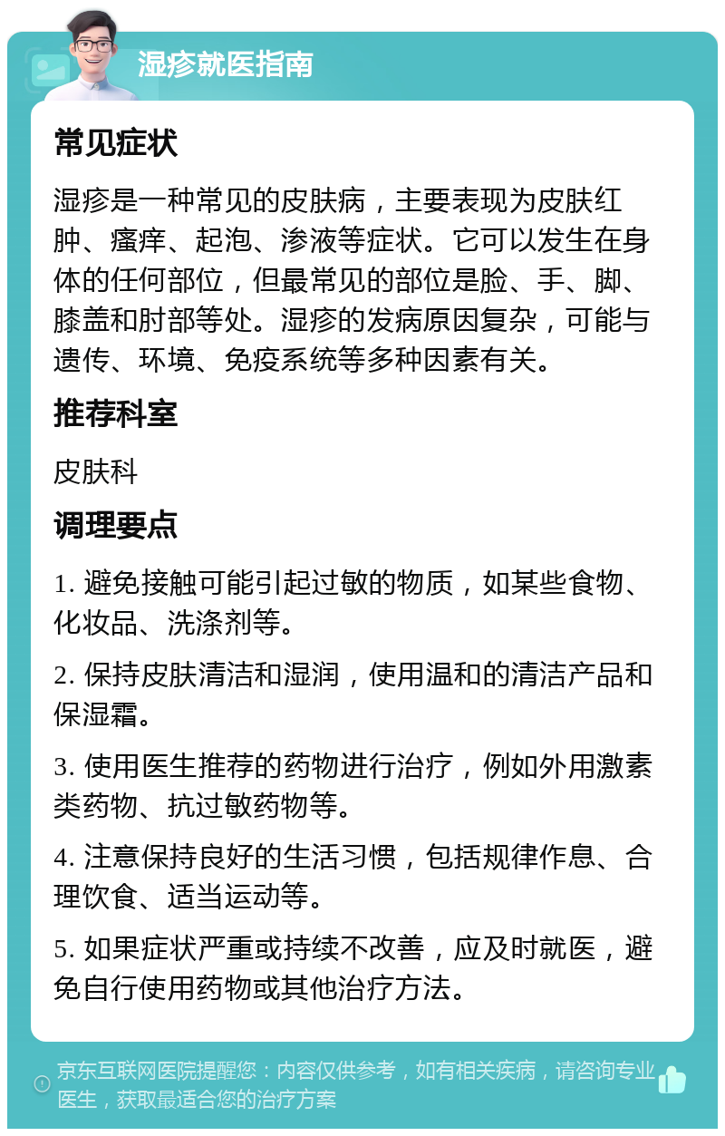 湿疹就医指南 常见症状 湿疹是一种常见的皮肤病，主要表现为皮肤红肿、瘙痒、起泡、渗液等症状。它可以发生在身体的任何部位，但最常见的部位是脸、手、脚、膝盖和肘部等处。湿疹的发病原因复杂，可能与遗传、环境、免疫系统等多种因素有关。 推荐科室 皮肤科 调理要点 1. 避免接触可能引起过敏的物质，如某些食物、化妆品、洗涤剂等。 2. 保持皮肤清洁和湿润，使用温和的清洁产品和保湿霜。 3. 使用医生推荐的药物进行治疗，例如外用激素类药物、抗过敏药物等。 4. 注意保持良好的生活习惯，包括规律作息、合理饮食、适当运动等。 5. 如果症状严重或持续不改善，应及时就医，避免自行使用药物或其他治疗方法。