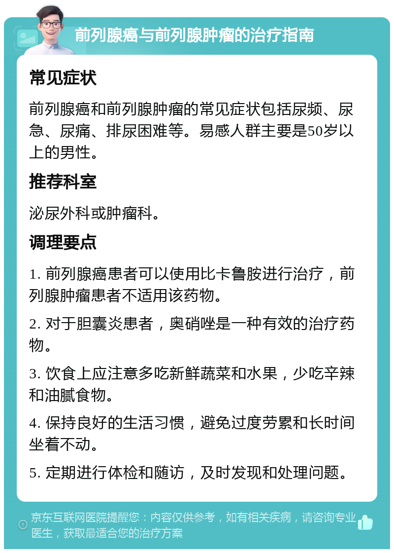 前列腺癌与前列腺肿瘤的治疗指南 常见症状 前列腺癌和前列腺肿瘤的常见症状包括尿频、尿急、尿痛、排尿困难等。易感人群主要是50岁以上的男性。 推荐科室 泌尿外科或肿瘤科。 调理要点 1. 前列腺癌患者可以使用比卡鲁胺进行治疗，前列腺肿瘤患者不适用该药物。 2. 对于胆囊炎患者，奥硝唑是一种有效的治疗药物。 3. 饮食上应注意多吃新鲜蔬菜和水果，少吃辛辣和油腻食物。 4. 保持良好的生活习惯，避免过度劳累和长时间坐着不动。 5. 定期进行体检和随访，及时发现和处理问题。