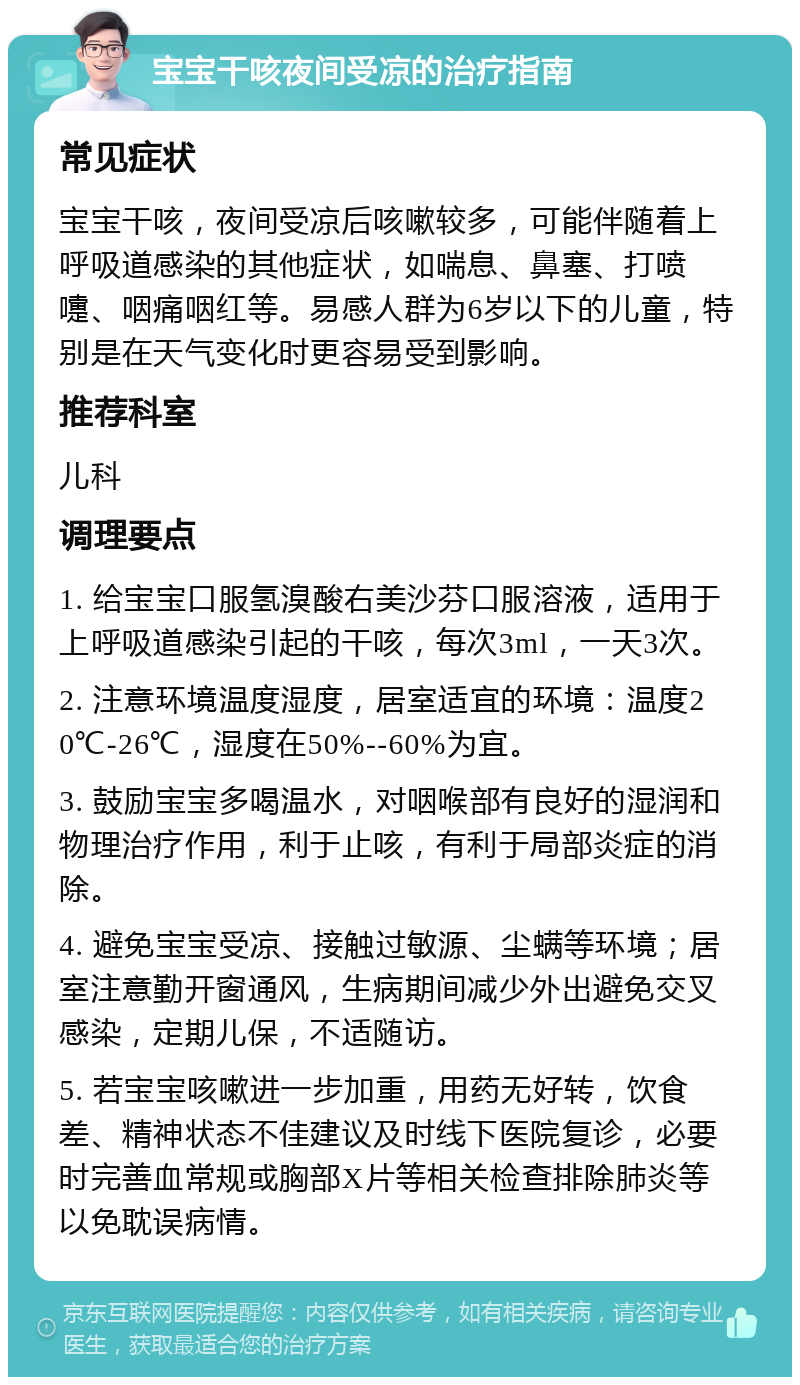 宝宝干咳夜间受凉的治疗指南 常见症状 宝宝干咳，夜间受凉后咳嗽较多，可能伴随着上呼吸道感染的其他症状，如喘息、鼻塞、打喷嚏、咽痛咽红等。易感人群为6岁以下的儿童，特别是在天气变化时更容易受到影响。 推荐科室 儿科 调理要点 1. 给宝宝口服氢溴酸右美沙芬口服溶液，适用于上呼吸道感染引起的干咳，每次3ml，一天3次。 2. 注意环境温度湿度，居室适宜的环境：温度20℃-26℃，湿度在50%--60%为宜。 3. 鼓励宝宝多喝温水，对咽喉部有良好的湿润和物理治疗作用，利于止咳，有利于局部炎症的消除。 4. 避免宝宝受凉、接触过敏源、尘螨等环境；居室注意勤开窗通风，生病期间减少外出避免交叉感染，定期儿保，不适随访。 5. 若宝宝咳嗽进一步加重，用药无好转，饮食差、精神状态不佳建议及时线下医院复诊，必要时完善血常规或胸部X片等相关检查排除肺炎等以免耽误病情。