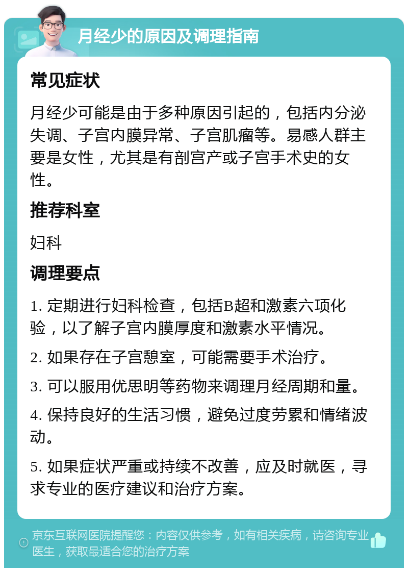 月经少的原因及调理指南 常见症状 月经少可能是由于多种原因引起的，包括内分泌失调、子宫内膜异常、子宫肌瘤等。易感人群主要是女性，尤其是有剖宫产或子宫手术史的女性。 推荐科室 妇科 调理要点 1. 定期进行妇科检查，包括B超和激素六项化验，以了解子宫内膜厚度和激素水平情况。 2. 如果存在子宫憩室，可能需要手术治疗。 3. 可以服用优思明等药物来调理月经周期和量。 4. 保持良好的生活习惯，避免过度劳累和情绪波动。 5. 如果症状严重或持续不改善，应及时就医，寻求专业的医疗建议和治疗方案。