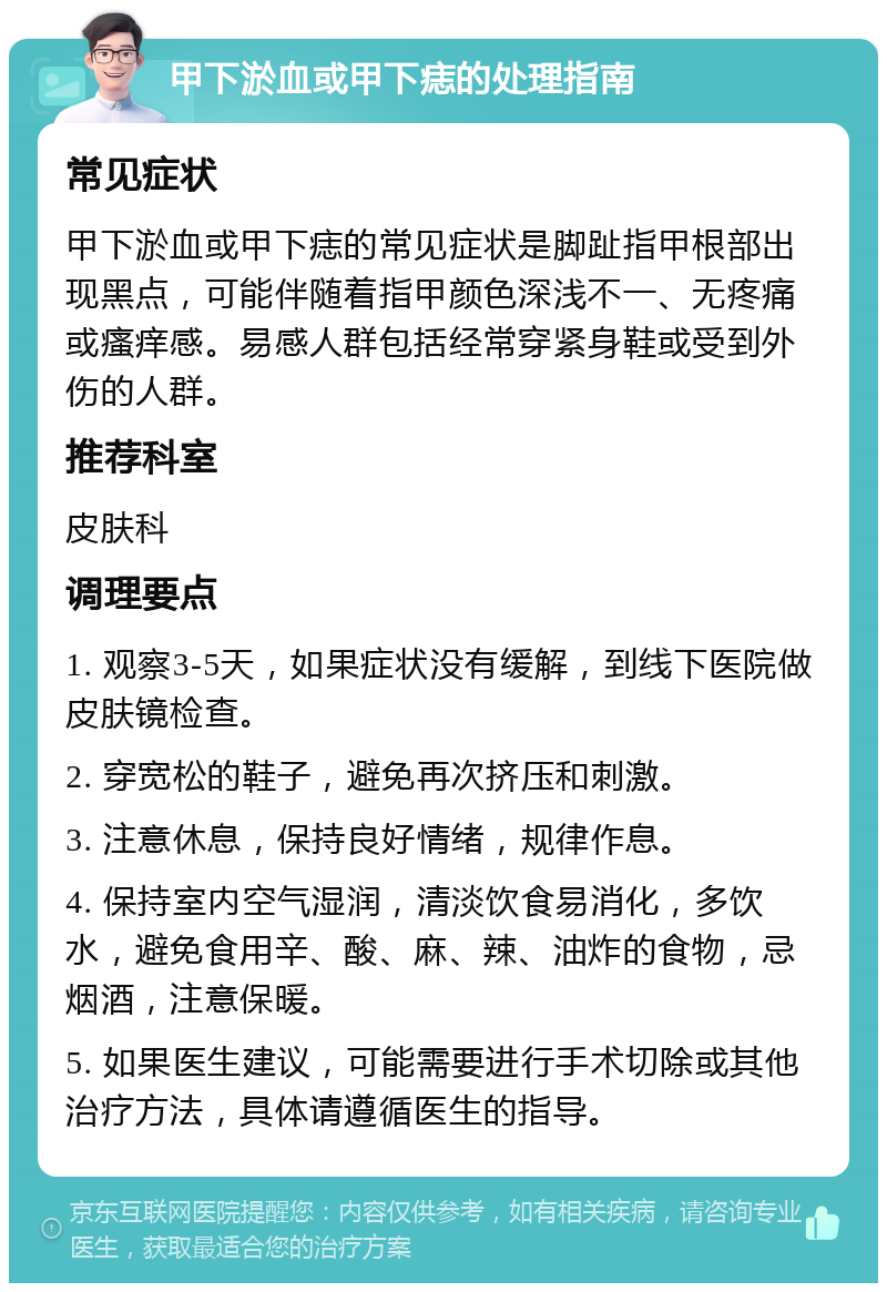 甲下淤血或甲下痣的处理指南 常见症状 甲下淤血或甲下痣的常见症状是脚趾指甲根部出现黑点，可能伴随着指甲颜色深浅不一、无疼痛或瘙痒感。易感人群包括经常穿紧身鞋或受到外伤的人群。 推荐科室 皮肤科 调理要点 1. 观察3-5天，如果症状没有缓解，到线下医院做皮肤镜检查。 2. 穿宽松的鞋子，避免再次挤压和刺激。 3. 注意休息，保持良好情绪，规律作息。 4. 保持室内空气湿润，清淡饮食易消化，多饮水，避免食用辛、酸、麻、辣、油炸的食物，忌烟酒，注意保暖。 5. 如果医生建议，可能需要进行手术切除或其他治疗方法，具体请遵循医生的指导。