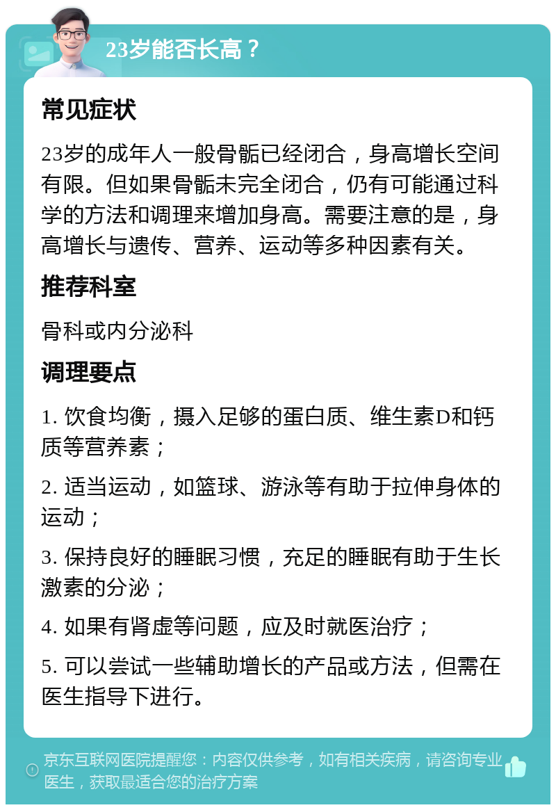 23岁能否长高？ 常见症状 23岁的成年人一般骨骺已经闭合，身高增长空间有限。但如果骨骺未完全闭合，仍有可能通过科学的方法和调理来增加身高。需要注意的是，身高增长与遗传、营养、运动等多种因素有关。 推荐科室 骨科或内分泌科 调理要点 1. 饮食均衡，摄入足够的蛋白质、维生素D和钙质等营养素； 2. 适当运动，如篮球、游泳等有助于拉伸身体的运动； 3. 保持良好的睡眠习惯，充足的睡眠有助于生长激素的分泌； 4. 如果有肾虚等问题，应及时就医治疗； 5. 可以尝试一些辅助增长的产品或方法，但需在医生指导下进行。