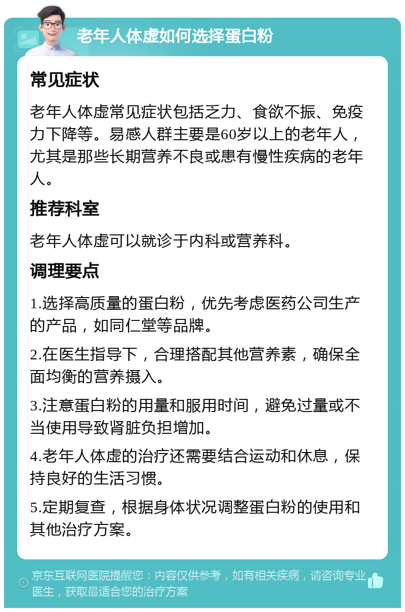 老年人体虚如何选择蛋白粉 常见症状 老年人体虚常见症状包括乏力、食欲不振、免疫力下降等。易感人群主要是60岁以上的老年人，尤其是那些长期营养不良或患有慢性疾病的老年人。 推荐科室 老年人体虚可以就诊于内科或营养科。 调理要点 1.选择高质量的蛋白粉，优先考虑医药公司生产的产品，如同仁堂等品牌。 2.在医生指导下，合理搭配其他营养素，确保全面均衡的营养摄入。 3.注意蛋白粉的用量和服用时间，避免过量或不当使用导致肾脏负担增加。 4.老年人体虚的治疗还需要结合运动和休息，保持良好的生活习惯。 5.定期复查，根据身体状况调整蛋白粉的使用和其他治疗方案。