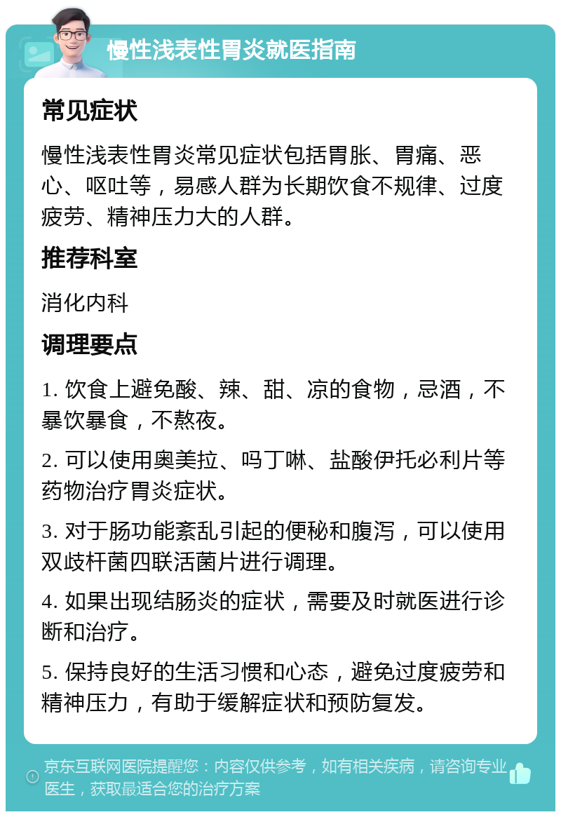 慢性浅表性胃炎就医指南 常见症状 慢性浅表性胃炎常见症状包括胃胀、胃痛、恶心、呕吐等，易感人群为长期饮食不规律、过度疲劳、精神压力大的人群。 推荐科室 消化内科 调理要点 1. 饮食上避免酸、辣、甜、凉的食物，忌酒，不暴饮暴食，不熬夜。 2. 可以使用奥美拉、吗丁啉、盐酸伊托必利片等药物治疗胃炎症状。 3. 对于肠功能紊乱引起的便秘和腹泻，可以使用双歧杆菌四联活菌片进行调理。 4. 如果出现结肠炎的症状，需要及时就医进行诊断和治疗。 5. 保持良好的生活习惯和心态，避免过度疲劳和精神压力，有助于缓解症状和预防复发。