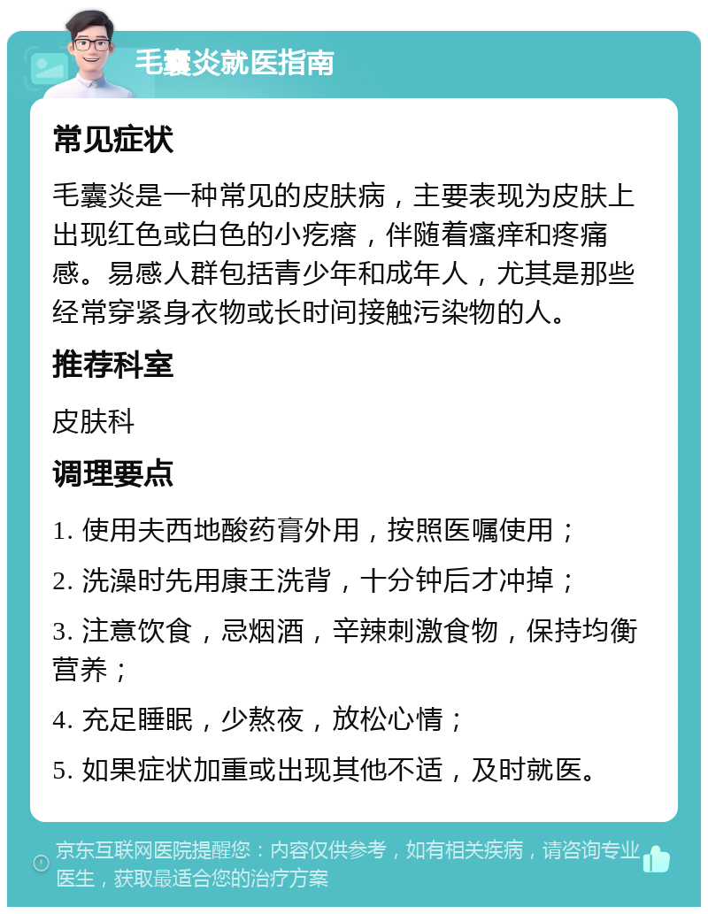 毛囊炎就医指南 常见症状 毛囊炎是一种常见的皮肤病，主要表现为皮肤上出现红色或白色的小疙瘩，伴随着瘙痒和疼痛感。易感人群包括青少年和成年人，尤其是那些经常穿紧身衣物或长时间接触污染物的人。 推荐科室 皮肤科 调理要点 1. 使用夫西地酸药膏外用，按照医嘱使用； 2. 洗澡时先用康王洗背，十分钟后才冲掉； 3. 注意饮食，忌烟酒，辛辣刺激食物，保持均衡营养； 4. 充足睡眠，少熬夜，放松心情； 5. 如果症状加重或出现其他不适，及时就医。