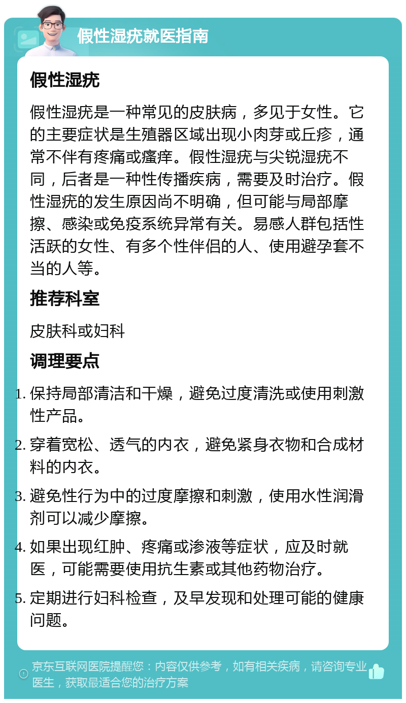 假性湿疣就医指南 假性湿疣 假性湿疣是一种常见的皮肤病，多见于女性。它的主要症状是生殖器区域出现小肉芽或丘疹，通常不伴有疼痛或瘙痒。假性湿疣与尖锐湿疣不同，后者是一种性传播疾病，需要及时治疗。假性湿疣的发生原因尚不明确，但可能与局部摩擦、感染或免疫系统异常有关。易感人群包括性活跃的女性、有多个性伴侣的人、使用避孕套不当的人等。 推荐科室 皮肤科或妇科 调理要点 保持局部清洁和干燥，避免过度清洗或使用刺激性产品。 穿着宽松、透气的内衣，避免紧身衣物和合成材料的内衣。 避免性行为中的过度摩擦和刺激，使用水性润滑剂可以减少摩擦。 如果出现红肿、疼痛或渗液等症状，应及时就医，可能需要使用抗生素或其他药物治疗。 定期进行妇科检查，及早发现和处理可能的健康问题。