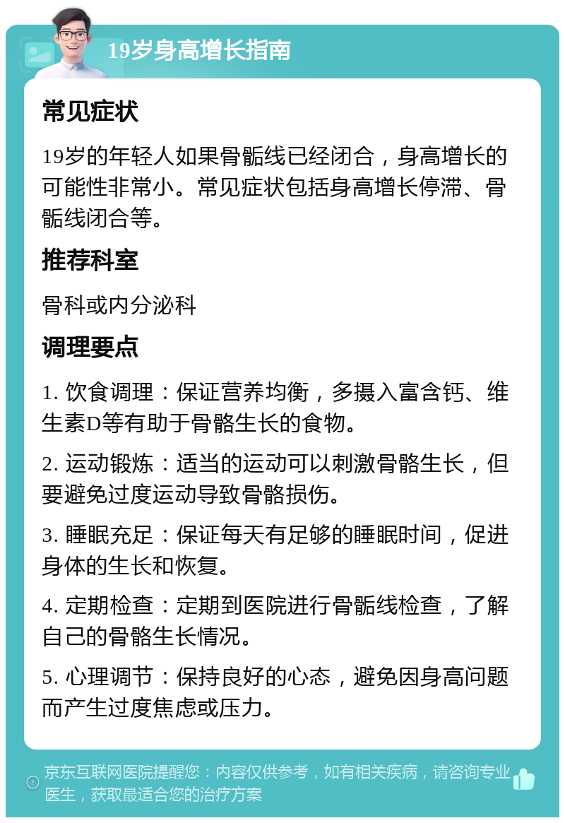 19岁身高增长指南 常见症状 19岁的年轻人如果骨骺线已经闭合，身高增长的可能性非常小。常见症状包括身高增长停滞、骨骺线闭合等。 推荐科室 骨科或内分泌科 调理要点 1. 饮食调理：保证营养均衡，多摄入富含钙、维生素D等有助于骨骼生长的食物。 2. 运动锻炼：适当的运动可以刺激骨骼生长，但要避免过度运动导致骨骼损伤。 3. 睡眠充足：保证每天有足够的睡眠时间，促进身体的生长和恢复。 4. 定期检查：定期到医院进行骨骺线检查，了解自己的骨骼生长情况。 5. 心理调节：保持良好的心态，避免因身高问题而产生过度焦虑或压力。