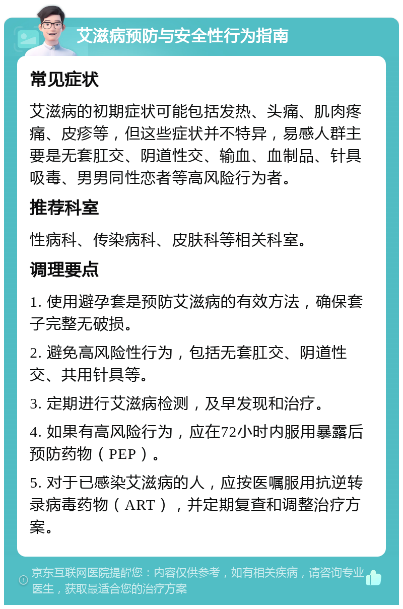 艾滋病预防与安全性行为指南 常见症状 艾滋病的初期症状可能包括发热、头痛、肌肉疼痛、皮疹等，但这些症状并不特异，易感人群主要是无套肛交、阴道性交、输血、血制品、针具吸毒、男男同性恋者等高风险行为者。 推荐科室 性病科、传染病科、皮肤科等相关科室。 调理要点 1. 使用避孕套是预防艾滋病的有效方法，确保套子完整无破损。 2. 避免高风险性行为，包括无套肛交、阴道性交、共用针具等。 3. 定期进行艾滋病检测，及早发现和治疗。 4. 如果有高风险行为，应在72小时内服用暴露后预防药物（PEP）。 5. 对于已感染艾滋病的人，应按医嘱服用抗逆转录病毒药物（ART），并定期复查和调整治疗方案。