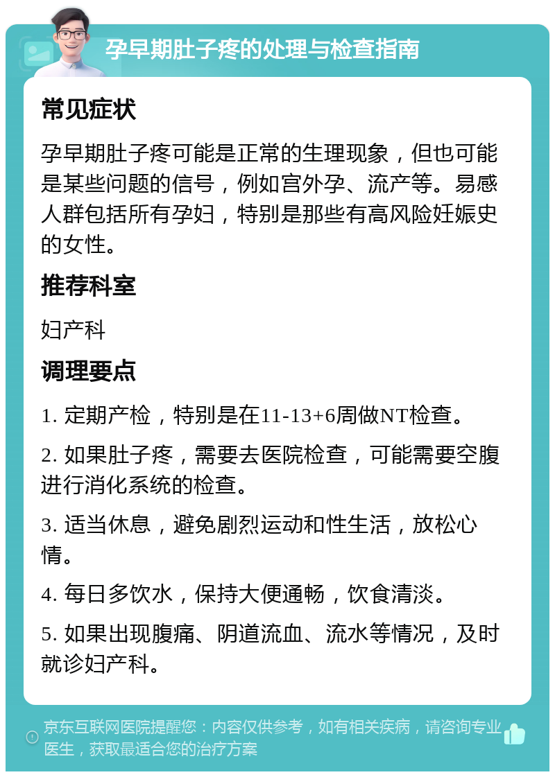 孕早期肚子疼的处理与检查指南 常见症状 孕早期肚子疼可能是正常的生理现象，但也可能是某些问题的信号，例如宫外孕、流产等。易感人群包括所有孕妇，特别是那些有高风险妊娠史的女性。 推荐科室 妇产科 调理要点 1. 定期产检，特别是在11-13+6周做NT检查。 2. 如果肚子疼，需要去医院检查，可能需要空腹进行消化系统的检查。 3. 适当休息，避免剧烈运动和性生活，放松心情。 4. 每日多饮水，保持大便通畅，饮食清淡。 5. 如果出现腹痛、阴道流血、流水等情况，及时就诊妇产科。