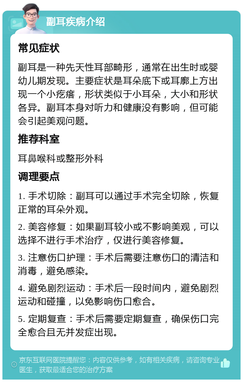 副耳疾病介绍 常见症状 副耳是一种先天性耳部畸形，通常在出生时或婴幼儿期发现。主要症状是耳朵底下或耳廓上方出现一个小疙瘩，形状类似于小耳朵，大小和形状各异。副耳本身对听力和健康没有影响，但可能会引起美观问题。 推荐科室 耳鼻喉科或整形外科 调理要点 1. 手术切除：副耳可以通过手术完全切除，恢复正常的耳朵外观。 2. 美容修复：如果副耳较小或不影响美观，可以选择不进行手术治疗，仅进行美容修复。 3. 注意伤口护理：手术后需要注意伤口的清洁和消毒，避免感染。 4. 避免剧烈运动：手术后一段时间内，避免剧烈运动和碰撞，以免影响伤口愈合。 5. 定期复查：手术后需要定期复查，确保伤口完全愈合且无并发症出现。