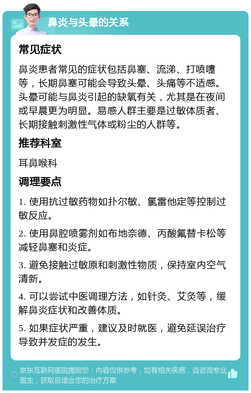 鼻炎与头晕的关系 常见症状 鼻炎患者常见的症状包括鼻塞、流涕、打喷嚏等，长期鼻塞可能会导致头晕、头痛等不适感。头晕可能与鼻炎引起的缺氧有关，尤其是在夜间或早晨更为明显。易感人群主要是过敏体质者、长期接触刺激性气体或粉尘的人群等。 推荐科室 耳鼻喉科 调理要点 1. 使用抗过敏药物如扑尔敏、氯雷他定等控制过敏反应。 2. 使用鼻腔喷雾剂如布地奈德、丙酸氟替卡松等减轻鼻塞和炎症。 3. 避免接触过敏原和刺激性物质，保持室内空气清新。 4. 可以尝试中医调理方法，如针灸、艾灸等，缓解鼻炎症状和改善体质。 5. 如果症状严重，建议及时就医，避免延误治疗导致并发症的发生。