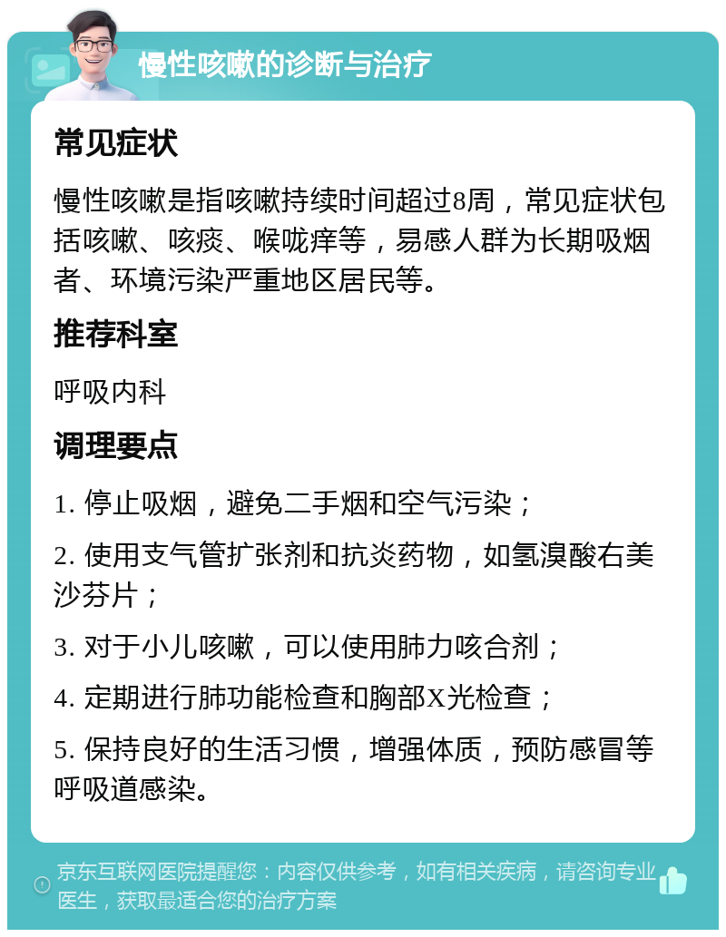 慢性咳嗽的诊断与治疗 常见症状 慢性咳嗽是指咳嗽持续时间超过8周，常见症状包括咳嗽、咳痰、喉咙痒等，易感人群为长期吸烟者、环境污染严重地区居民等。 推荐科室 呼吸内科 调理要点 1. 停止吸烟，避免二手烟和空气污染； 2. 使用支气管扩张剂和抗炎药物，如氢溴酸右美沙芬片； 3. 对于小儿咳嗽，可以使用肺力咳合剂； 4. 定期进行肺功能检查和胸部X光检查； 5. 保持良好的生活习惯，增强体质，预防感冒等呼吸道感染。