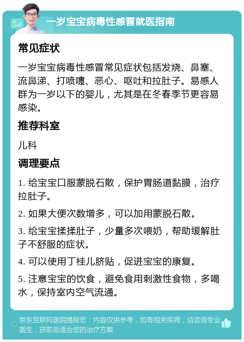 一岁宝宝病毒性感冒就医指南 常见症状 一岁宝宝病毒性感冒常见症状包括发烧、鼻塞、流鼻涕、打喷嚏、恶心、呕吐和拉肚子。易感人群为一岁以下的婴儿，尤其是在冬春季节更容易感染。 推荐科室 儿科 调理要点 1. 给宝宝口服蒙脱石散，保护胃肠道黏膜，治疗拉肚子。 2. 如果大便次数增多，可以加用蒙脱石散。 3. 给宝宝揉揉肚子，少量多次喂奶，帮助缓解肚子不舒服的症状。 4. 可以使用丁桂儿脐贴，促进宝宝的康复。 5. 注意宝宝的饮食，避免食用刺激性食物，多喝水，保持室内空气流通。