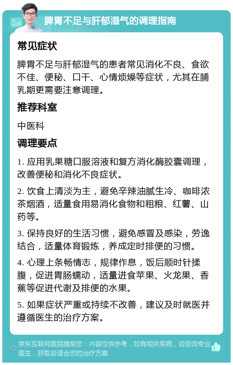 脾胃不足与肝郁湿气的调理指南 常见症状 脾胃不足与肝郁湿气的患者常见消化不良、食欲不佳、便秘、口干、心情烦燥等症状，尤其在脯乳期更需要注意调理。 推荐科室 中医科 调理要点 1. 应用乳果糖口服溶液和复方消化酶胶囊调理，改善便秘和消化不良症状。 2. 饮食上清淡为主，避免辛辣油腻生冷、咖啡浓茶烟酒，适量食用易消化食物和粗粮、红薯、山药等。 3. 保持良好的生活习惯，避免感冒及感染，劳逸结合，适量体育锻炼，养成定时排便的习惯。 4. 心理上条畅情志，规律作息，饭后顺时针揉腹，促进胃肠蠕动，适量进食苹果、火龙果、香蕉等促进代谢及排便的水果。 5. 如果症状严重或持续不改善，建议及时就医并遵循医生的治疗方案。