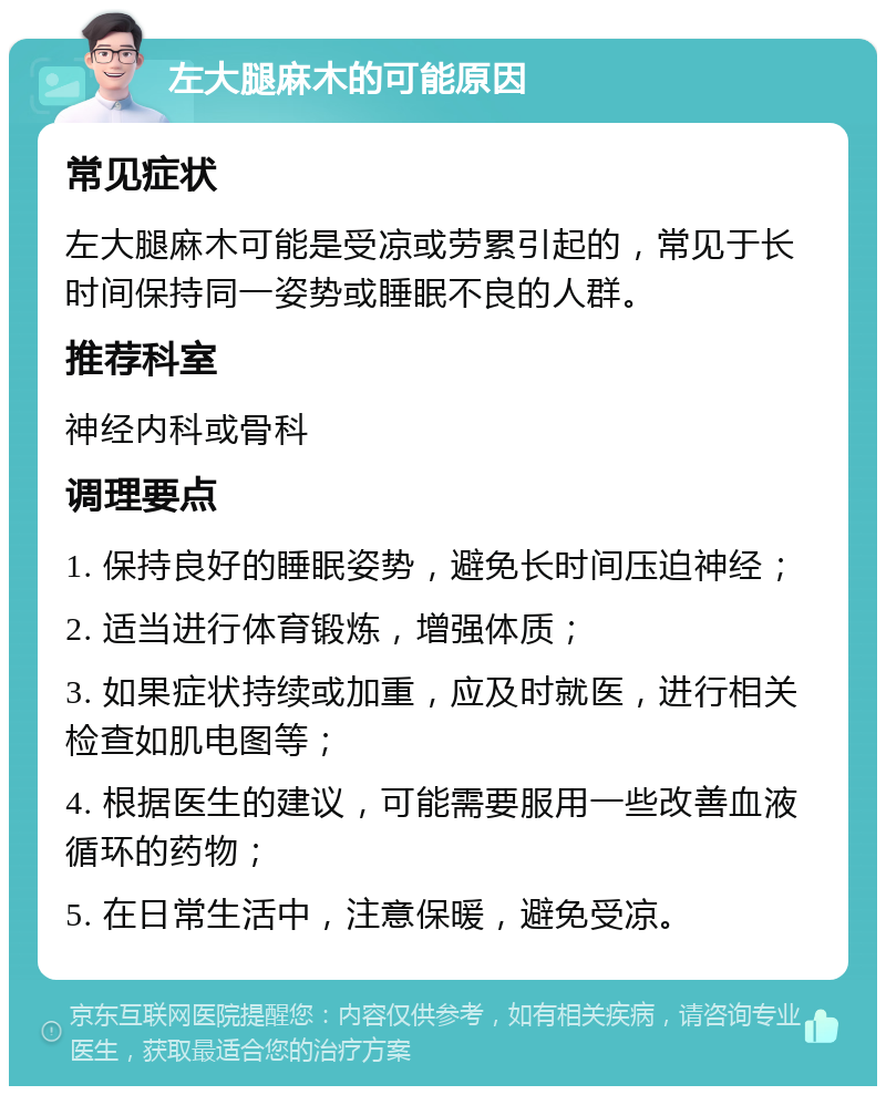 左大腿麻木的可能原因 常见症状 左大腿麻木可能是受凉或劳累引起的，常见于长时间保持同一姿势或睡眠不良的人群。 推荐科室 神经内科或骨科 调理要点 1. 保持良好的睡眠姿势，避免长时间压迫神经； 2. 适当进行体育锻炼，增强体质； 3. 如果症状持续或加重，应及时就医，进行相关检查如肌电图等； 4. 根据医生的建议，可能需要服用一些改善血液循环的药物； 5. 在日常生活中，注意保暖，避免受凉。