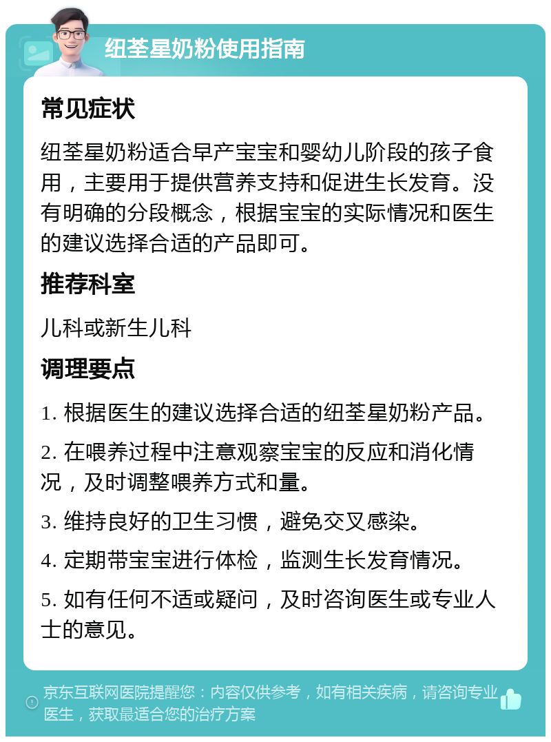 纽荃星奶粉使用指南 常见症状 纽荃星奶粉适合早产宝宝和婴幼儿阶段的孩子食用，主要用于提供营养支持和促进生长发育。没有明确的分段概念，根据宝宝的实际情况和医生的建议选择合适的产品即可。 推荐科室 儿科或新生儿科 调理要点 1. 根据医生的建议选择合适的纽荃星奶粉产品。 2. 在喂养过程中注意观察宝宝的反应和消化情况，及时调整喂养方式和量。 3. 维持良好的卫生习惯，避免交叉感染。 4. 定期带宝宝进行体检，监测生长发育情况。 5. 如有任何不适或疑问，及时咨询医生或专业人士的意见。