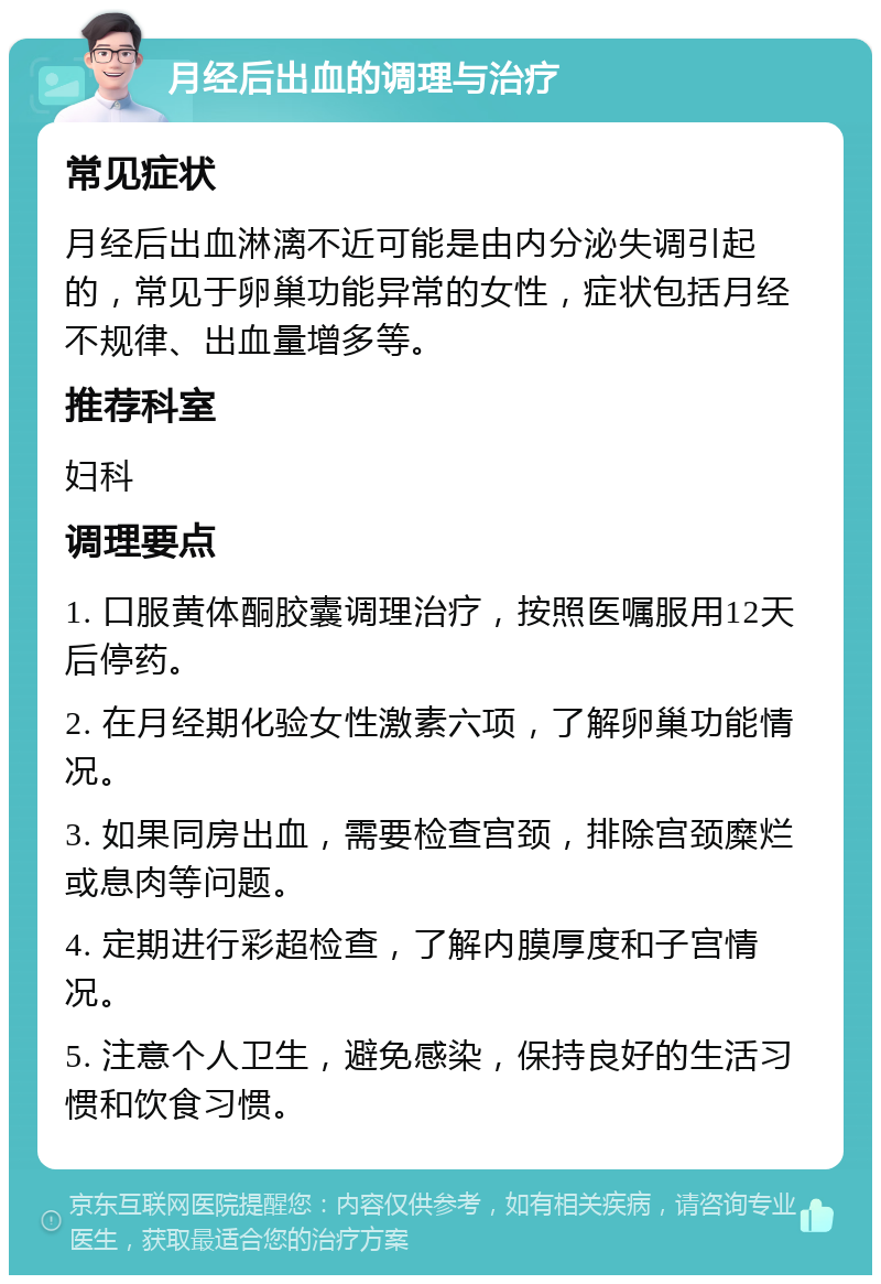 月经后出血的调理与治疗 常见症状 月经后出血淋漓不近可能是由内分泌失调引起的，常见于卵巢功能异常的女性，症状包括月经不规律、出血量增多等。 推荐科室 妇科 调理要点 1. 口服黄体酮胶囊调理治疗，按照医嘱服用12天后停药。 2. 在月经期化验女性激素六项，了解卵巢功能情况。 3. 如果同房出血，需要检查宫颈，排除宫颈糜烂或息肉等问题。 4. 定期进行彩超检查，了解内膜厚度和子宫情况。 5. 注意个人卫生，避免感染，保持良好的生活习惯和饮食习惯。