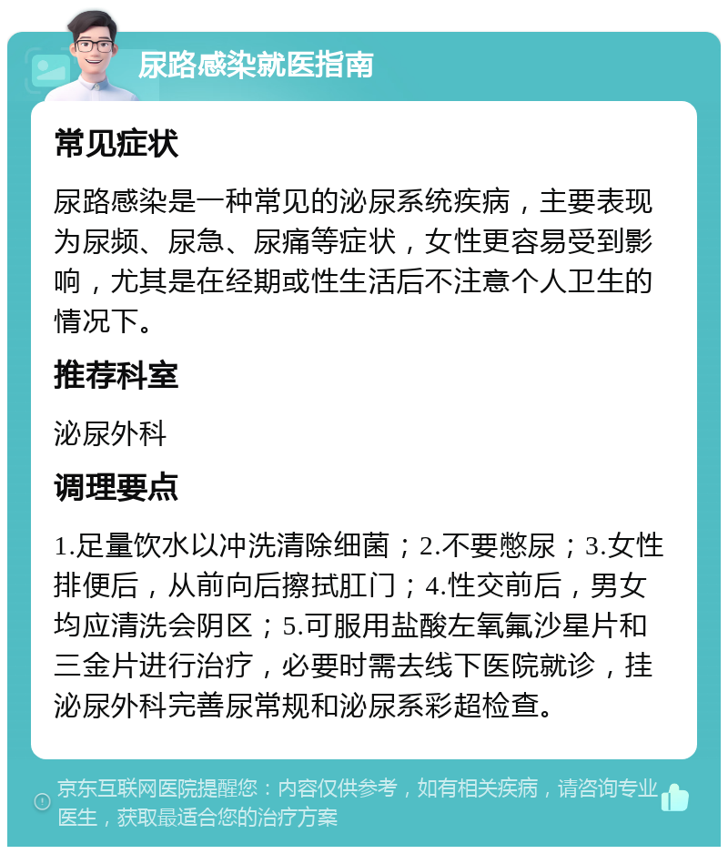 尿路感染就医指南 常见症状 尿路感染是一种常见的泌尿系统疾病，主要表现为尿频、尿急、尿痛等症状，女性更容易受到影响，尤其是在经期或性生活后不注意个人卫生的情况下。 推荐科室 泌尿外科 调理要点 1.足量饮水以冲洗清除细菌；2.不要憋尿；3.女性排便后，从前向后擦拭肛门；4.性交前后，男女均应清洗会阴区；5.可服用盐酸左氧氟沙星片和三金片进行治疗，必要时需去线下医院就诊，挂泌尿外科完善尿常规和泌尿系彩超检查。