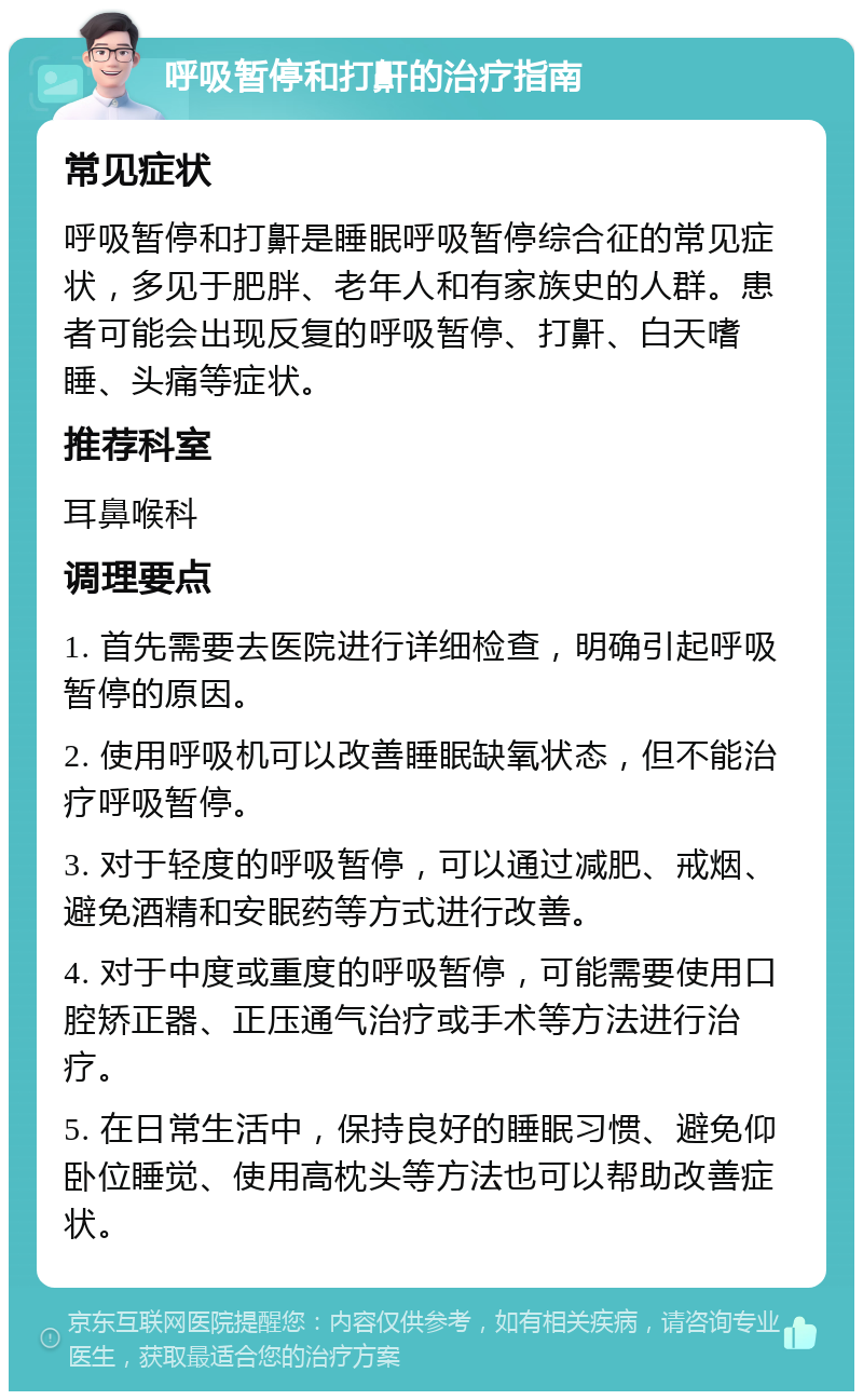 呼吸暂停和打鼾的治疗指南 常见症状 呼吸暂停和打鼾是睡眠呼吸暂停综合征的常见症状，多见于肥胖、老年人和有家族史的人群。患者可能会出现反复的呼吸暂停、打鼾、白天嗜睡、头痛等症状。 推荐科室 耳鼻喉科 调理要点 1. 首先需要去医院进行详细检查，明确引起呼吸暂停的原因。 2. 使用呼吸机可以改善睡眠缺氧状态，但不能治疗呼吸暂停。 3. 对于轻度的呼吸暂停，可以通过减肥、戒烟、避免酒精和安眠药等方式进行改善。 4. 对于中度或重度的呼吸暂停，可能需要使用口腔矫正器、正压通气治疗或手术等方法进行治疗。 5. 在日常生活中，保持良好的睡眠习惯、避免仰卧位睡觉、使用高枕头等方法也可以帮助改善症状。