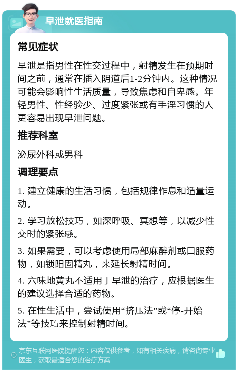 早泄就医指南 常见症状 早泄是指男性在性交过程中，射精发生在预期时间之前，通常在插入阴道后1-2分钟内。这种情况可能会影响性生活质量，导致焦虑和自卑感。年轻男性、性经验少、过度紧张或有手淫习惯的人更容易出现早泄问题。 推荐科室 泌尿外科或男科 调理要点 1. 建立健康的生活习惯，包括规律作息和适量运动。 2. 学习放松技巧，如深呼吸、冥想等，以减少性交时的紧张感。 3. 如果需要，可以考虑使用局部麻醉剂或口服药物，如锁阳固精丸，来延长射精时间。 4. 六味地黄丸不适用于早泄的治疗，应根据医生的建议选择合适的药物。 5. 在性生活中，尝试使用“挤压法”或“停-开始法”等技巧来控制射精时间。