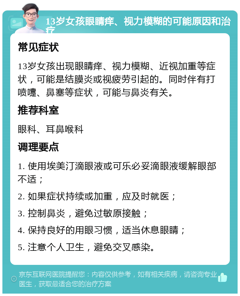 13岁女孩眼睛痒、视力模糊的可能原因和治疗 常见症状 13岁女孩出现眼睛痒、视力模糊、近视加重等症状，可能是结膜炎或视疲劳引起的。同时伴有打喷嚏、鼻塞等症状，可能与鼻炎有关。 推荐科室 眼科、耳鼻喉科 调理要点 1. 使用埃美汀滴眼液或可乐必妥滴眼液缓解眼部不适； 2. 如果症状持续或加重，应及时就医； 3. 控制鼻炎，避免过敏原接触； 4. 保持良好的用眼习惯，适当休息眼睛； 5. 注意个人卫生，避免交叉感染。