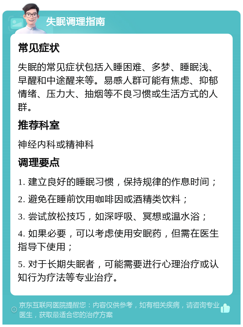 失眠调理指南 常见症状 失眠的常见症状包括入睡困难、多梦、睡眠浅、早醒和中途醒来等。易感人群可能有焦虑、抑郁情绪、压力大、抽烟等不良习惯或生活方式的人群。 推荐科室 神经内科或精神科 调理要点 1. 建立良好的睡眠习惯，保持规律的作息时间； 2. 避免在睡前饮用咖啡因或酒精类饮料； 3. 尝试放松技巧，如深呼吸、冥想或温水浴； 4. 如果必要，可以考虑使用安眠药，但需在医生指导下使用； 5. 对于长期失眠者，可能需要进行心理治疗或认知行为疗法等专业治疗。