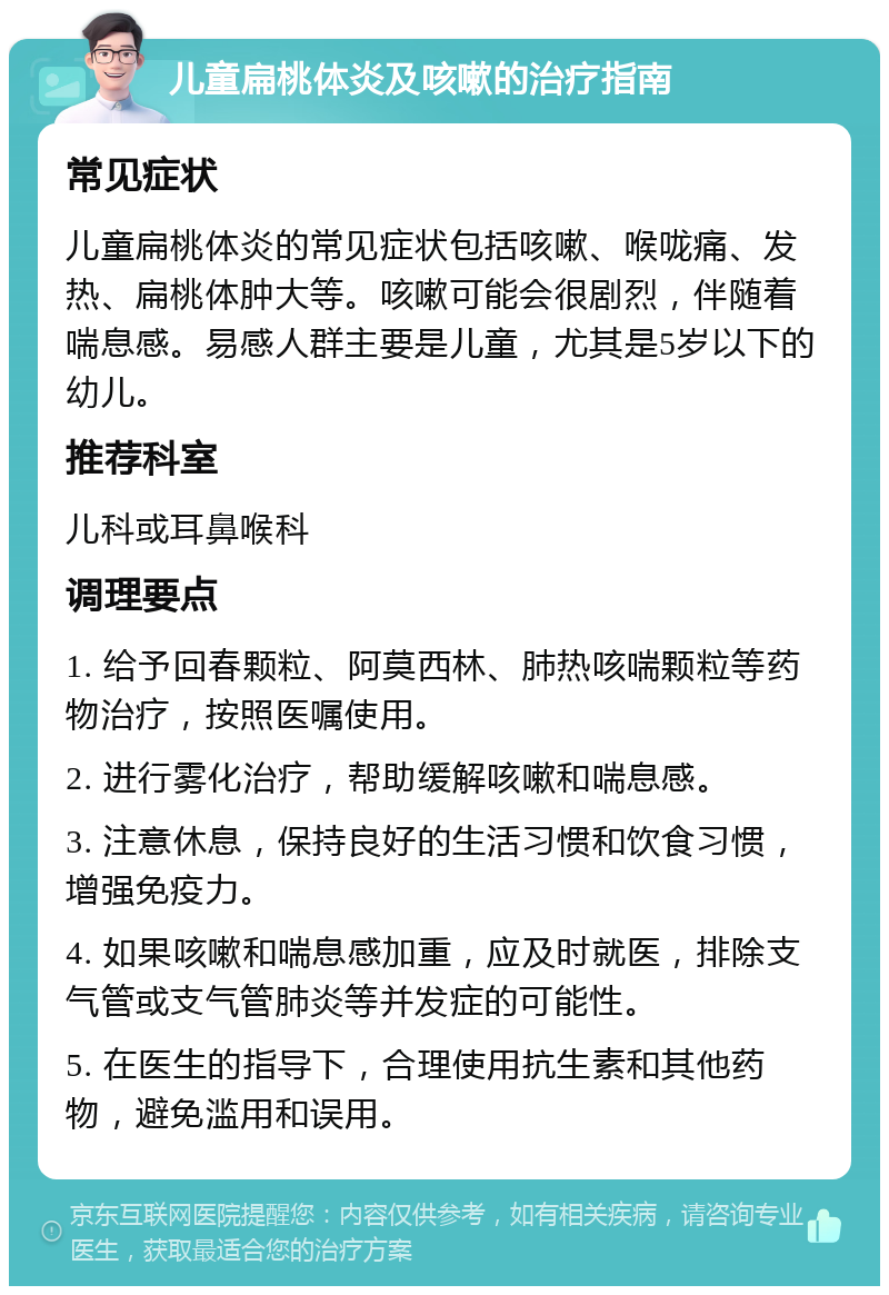 儿童扁桃体炎及咳嗽的治疗指南 常见症状 儿童扁桃体炎的常见症状包括咳嗽、喉咙痛、发热、扁桃体肿大等。咳嗽可能会很剧烈，伴随着喘息感。易感人群主要是儿童，尤其是5岁以下的幼儿。 推荐科室 儿科或耳鼻喉科 调理要点 1. 给予回春颗粒、阿莫西林、肺热咳喘颗粒等药物治疗，按照医嘱使用。 2. 进行雾化治疗，帮助缓解咳嗽和喘息感。 3. 注意休息，保持良好的生活习惯和饮食习惯，增强免疫力。 4. 如果咳嗽和喘息感加重，应及时就医，排除支气管或支气管肺炎等并发症的可能性。 5. 在医生的指导下，合理使用抗生素和其他药物，避免滥用和误用。