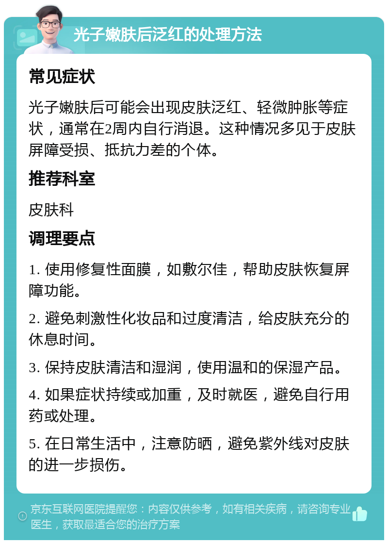 光子嫩肤后泛红的处理方法 常见症状 光子嫩肤后可能会出现皮肤泛红、轻微肿胀等症状，通常在2周内自行消退。这种情况多见于皮肤屏障受损、抵抗力差的个体。 推荐科室 皮肤科 调理要点 1. 使用修复性面膜，如敷尔佳，帮助皮肤恢复屏障功能。 2. 避免刺激性化妆品和过度清洁，给皮肤充分的休息时间。 3. 保持皮肤清洁和湿润，使用温和的保湿产品。 4. 如果症状持续或加重，及时就医，避免自行用药或处理。 5. 在日常生活中，注意防晒，避免紫外线对皮肤的进一步损伤。