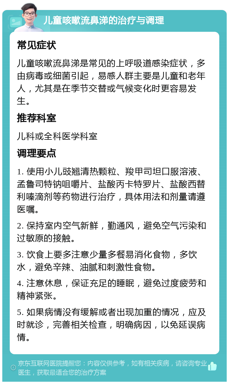 儿童咳嗽流鼻涕的治疗与调理 常见症状 儿童咳嗽流鼻涕是常见的上呼吸道感染症状，多由病毒或细菌引起，易感人群主要是儿童和老年人，尤其是在季节交替或气候变化时更容易发生。 推荐科室 儿科或全科医学科室 调理要点 1. 使用小儿豉翘清热颗粒、羧甲司坦口服溶液、孟鲁司特钠咀嚼片、盐酸丙卡特罗片、盐酸西替利嗪滴剂等药物进行治疗，具体用法和剂量请遵医嘱。 2. 保持室内空气新鲜，勤通风，避免空气污染和过敏原的接触。 3. 饮食上要多注意少量多餐易消化食物，多饮水，避免辛辣、油腻和刺激性食物。 4. 注意休息，保证充足的睡眠，避免过度疲劳和精神紧张。 5. 如果病情没有缓解或者出现加重的情况，应及时就诊，完善相关检查，明确病因，以免延误病情。