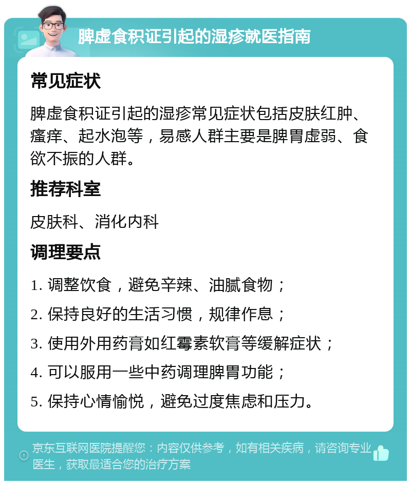 脾虚食积证引起的湿疹就医指南 常见症状 脾虚食积证引起的湿疹常见症状包括皮肤红肿、瘙痒、起水泡等，易感人群主要是脾胃虚弱、食欲不振的人群。 推荐科室 皮肤科、消化内科 调理要点 1. 调整饮食，避免辛辣、油腻食物； 2. 保持良好的生活习惯，规律作息； 3. 使用外用药膏如红霉素软膏等缓解症状； 4. 可以服用一些中药调理脾胃功能； 5. 保持心情愉悦，避免过度焦虑和压力。