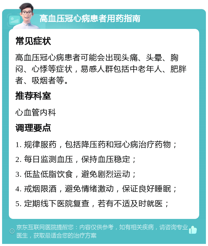 高血压冠心病患者用药指南 常见症状 高血压冠心病患者可能会出现头痛、头晕、胸闷、心悸等症状，易感人群包括中老年人、肥胖者、吸烟者等。 推荐科室 心血管内科 调理要点 1. 规律服药，包括降压药和冠心病治疗药物； 2. 每日监测血压，保持血压稳定； 3. 低盐低脂饮食，避免剧烈运动； 4. 戒烟限酒，避免情绪激动，保证良好睡眠； 5. 定期线下医院复查，若有不适及时就医；