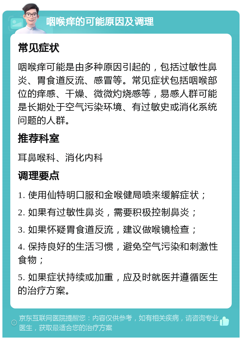 咽喉痒的可能原因及调理 常见症状 咽喉痒可能是由多种原因引起的，包括过敏性鼻炎、胃食道反流、感冒等。常见症状包括咽喉部位的痒感、干燥、微微灼烧感等，易感人群可能是长期处于空气污染环境、有过敏史或消化系统问题的人群。 推荐科室 耳鼻喉科、消化内科 调理要点 1. 使用仙特明口服和金喉健局喷来缓解症状； 2. 如果有过敏性鼻炎，需要积极控制鼻炎； 3. 如果怀疑胃食道反流，建议做喉镜检查； 4. 保持良好的生活习惯，避免空气污染和刺激性食物； 5. 如果症状持续或加重，应及时就医并遵循医生的治疗方案。