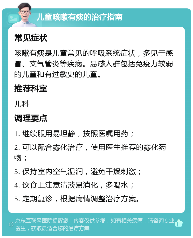 儿童咳嗽有痰的治疗指南 常见症状 咳嗽有痰是儿童常见的呼吸系统症状，多见于感冒、支气管炎等疾病。易感人群包括免疫力较弱的儿童和有过敏史的儿童。 推荐科室 儿科 调理要点 1. 继续服用易坦静，按照医嘱用药； 2. 可以配合雾化治疗，使用医生推荐的雾化药物； 3. 保持室内空气湿润，避免干燥刺激； 4. 饮食上注意清淡易消化，多喝水； 5. 定期复诊，根据病情调整治疗方案。