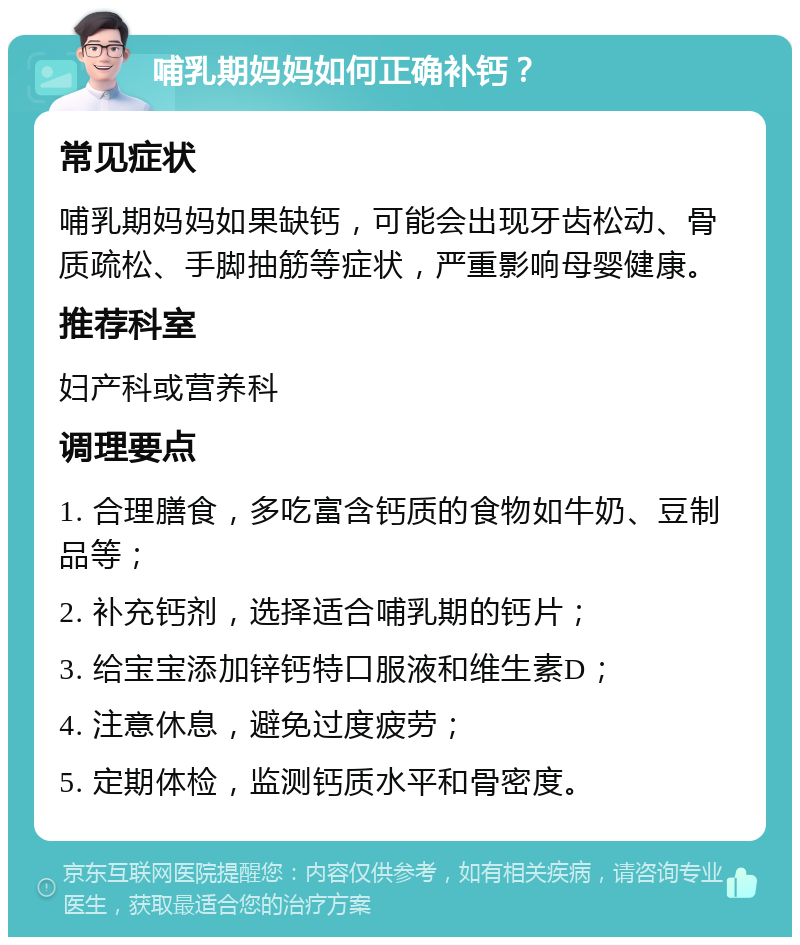 哺乳期妈妈如何正确补钙？ 常见症状 哺乳期妈妈如果缺钙，可能会出现牙齿松动、骨质疏松、手脚抽筋等症状，严重影响母婴健康。 推荐科室 妇产科或营养科 调理要点 1. 合理膳食，多吃富含钙质的食物如牛奶、豆制品等； 2. 补充钙剂，选择适合哺乳期的钙片； 3. 给宝宝添加锌钙特口服液和维生素D； 4. 注意休息，避免过度疲劳； 5. 定期体检，监测钙质水平和骨密度。