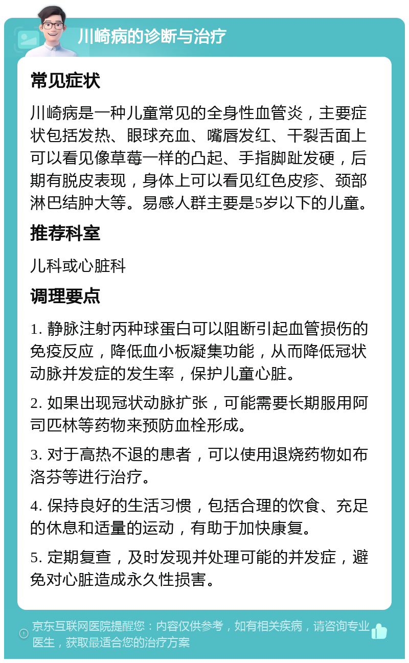 川崎病的诊断与治疗 常见症状 川崎病是一种儿童常见的全身性血管炎，主要症状包括发热、眼球充血、嘴唇发红、干裂舌面上可以看见像草莓一样的凸起、手指脚趾发硬，后期有脱皮表现，身体上可以看见红色皮疹、颈部淋巴结肿大等。易感人群主要是5岁以下的儿童。 推荐科室 儿科或心脏科 调理要点 1. 静脉注射丙种球蛋白可以阻断引起血管损伤的免疫反应，降低血小板凝集功能，从而降低冠状动脉并发症的发生率，保护儿童心脏。 2. 如果出现冠状动脉扩张，可能需要长期服用阿司匹林等药物来预防血栓形成。 3. 对于高热不退的患者，可以使用退烧药物如布洛芬等进行治疗。 4. 保持良好的生活习惯，包括合理的饮食、充足的休息和适量的运动，有助于加快康复。 5. 定期复查，及时发现并处理可能的并发症，避免对心脏造成永久性损害。