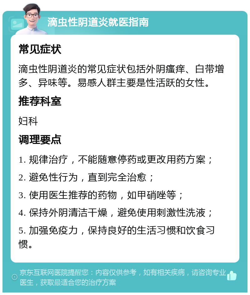 滴虫性阴道炎就医指南 常见症状 滴虫性阴道炎的常见症状包括外阴瘙痒、白带增多、异味等。易感人群主要是性活跃的女性。 推荐科室 妇科 调理要点 1. 规律治疗，不能随意停药或更改用药方案； 2. 避免性行为，直到完全治愈； 3. 使用医生推荐的药物，如甲硝唑等； 4. 保持外阴清洁干燥，避免使用刺激性洗液； 5. 加强免疫力，保持良好的生活习惯和饮食习惯。