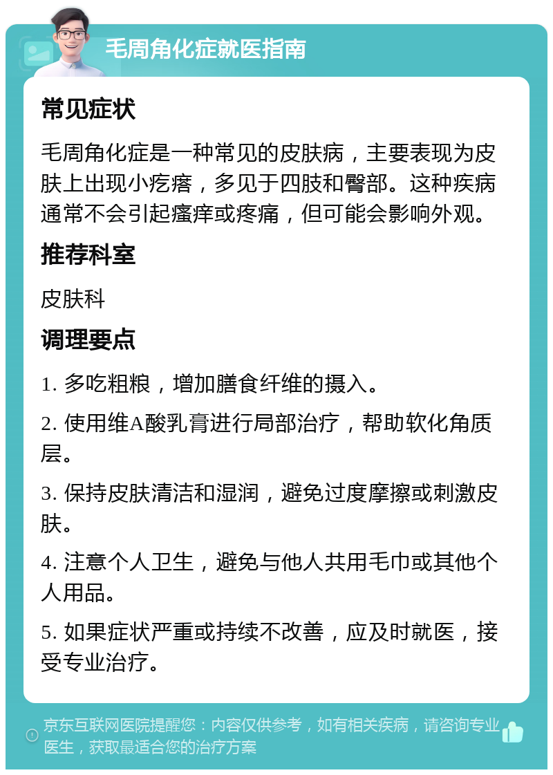 毛周角化症就医指南 常见症状 毛周角化症是一种常见的皮肤病，主要表现为皮肤上出现小疙瘩，多见于四肢和臀部。这种疾病通常不会引起瘙痒或疼痛，但可能会影响外观。 推荐科室 皮肤科 调理要点 1. 多吃粗粮，增加膳食纤维的摄入。 2. 使用维A酸乳膏进行局部治疗，帮助软化角质层。 3. 保持皮肤清洁和湿润，避免过度摩擦或刺激皮肤。 4. 注意个人卫生，避免与他人共用毛巾或其他个人用品。 5. 如果症状严重或持续不改善，应及时就医，接受专业治疗。