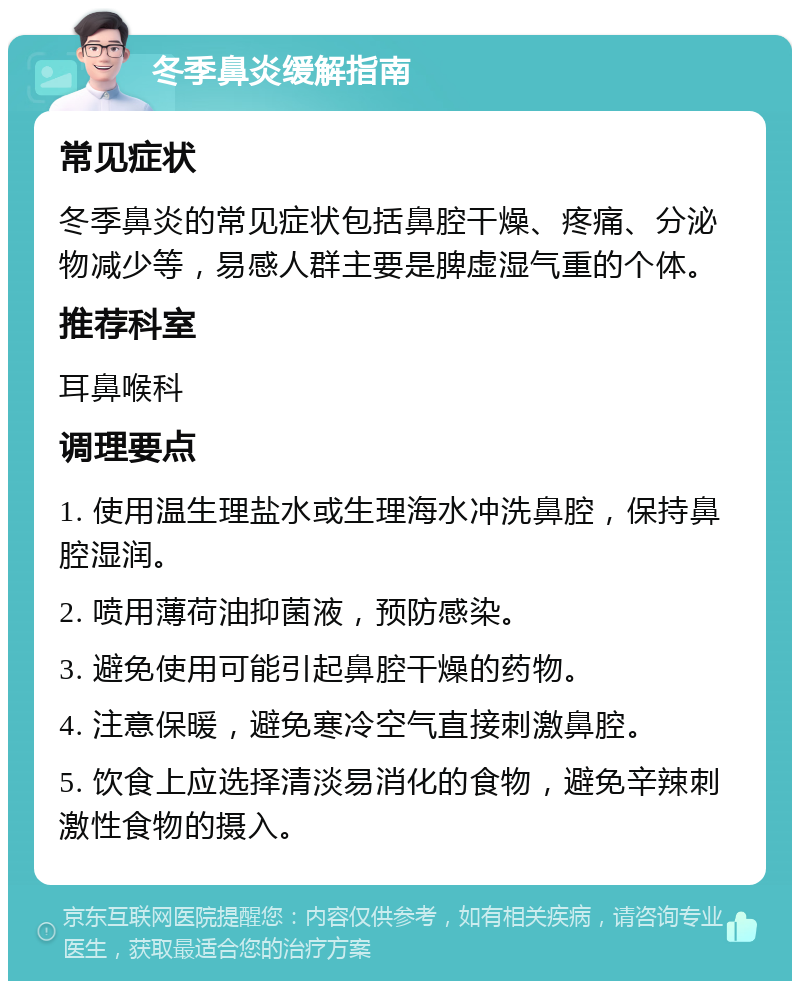 冬季鼻炎缓解指南 常见症状 冬季鼻炎的常见症状包括鼻腔干燥、疼痛、分泌物减少等，易感人群主要是脾虚湿气重的个体。 推荐科室 耳鼻喉科 调理要点 1. 使用温生理盐水或生理海水冲洗鼻腔，保持鼻腔湿润。 2. 喷用薄荷油抑菌液，预防感染。 3. 避免使用可能引起鼻腔干燥的药物。 4. 注意保暖，避免寒冷空气直接刺激鼻腔。 5. 饮食上应选择清淡易消化的食物，避免辛辣刺激性食物的摄入。