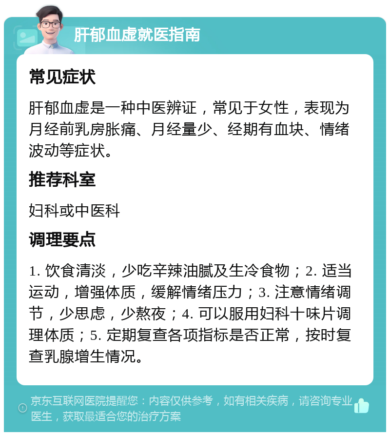 肝郁血虚就医指南 常见症状 肝郁血虚是一种中医辨证，常见于女性，表现为月经前乳房胀痛、月经量少、经期有血块、情绪波动等症状。 推荐科室 妇科或中医科 调理要点 1. 饮食清淡，少吃辛辣油腻及生冷食物；2. 适当运动，增强体质，缓解情绪压力；3. 注意情绪调节，少思虑，少熬夜；4. 可以服用妇科十味片调理体质；5. 定期复查各项指标是否正常，按时复查乳腺增生情况。